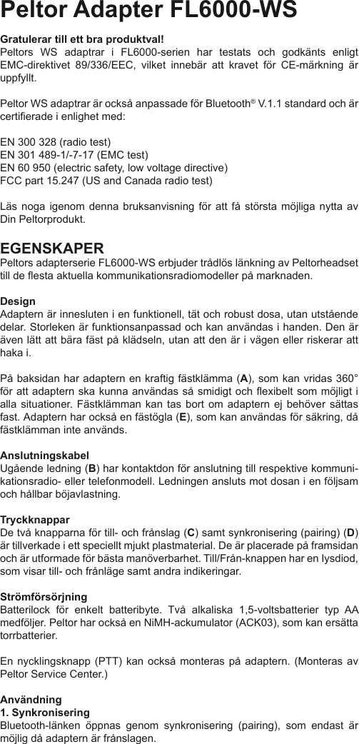 Peltor Adapter FL6000-WSGratulerar till ett bra produktval!Peltors  WS  adaptrar  i  FL6000-serien  har  testats  och  godkänts  enligt EMC-direktivet  89/336/EEC,  vilket  innebär  att  kravet  för  CE-märkning  är uppfyllt.Peltor WS adaptrar är också anpassade för Bluetooth® V.1.1 standard och är certierade i enlighet med:EN 300 328 (radio test)EN 301 489-1/-7-17 (EMC test)EN 60 950 (electric safety, low voltage directive)FCC part 15.247 (US and Canada radio test)Läs  noga  igenom  denna  bruksanvisning  för  att  få  största  möjliga  nytta  av Din Peltorprodukt.EGENSKAPERPeltors adapterserie FL6000-WS erbjuder trådlös länkning av Peltorheadset till de esta aktuella kommunikationsradiomodeller på marknaden.DesignAdaptern är innesluten i en funktionell, tät och robust dosa, utan utstående delar. Storleken är funktionsanpassad och kan användas i handen. Den är även lätt att bära fäst på klädseln, utan att den är i vägen eller riskerar att haka i.På baksidan har adaptern en kraftig fästklämma (A), som kan vridas 360° för att adaptern ska kunna användas så  smidigt och exibelt som möjligt i alla  situationer.  Fästklämman  kan  tas  bort  om  adaptern  ej  behöver  sättas fast. Adaptern har också en fästögla (E), som kan användas för säkring, då fästklämman inte används.Anslutningskabel Ugående ledning (B) har kontaktdon för anslutning till respektive kommuni-kationsradio- eller telefonmodell. Ledningen ansluts mot dosan i en följsam och hållbar böjavlastning.Tryckknappar De två knapparna för till- och frånslag (C) samt synkronisering (pairing) (D) är tillverkade i ett speciellt mjukt plastmaterial. De är placerade på framsidan och är utformade för bästa manöverbarhet. Till/Från-knappen har en Iysdiod, som visar till- och frånläge samt andra indikeringar.StrömförsörjningBatterilock  för  enkelt  batteribyte.  Två  alkaliska  1,5-voltsbatterier  typ  AA medföljer. Peltor har också en NiMH-ackumulator (ACK03), som kan ersätta torrbatterier.En nycklingsknapp (PTT)  kan  också  monteras  på  adaptern.  (Monteras  av Peltor Service Center.)Användning1. Synkronisering Bluetooth-länken  öppnas  genom  synkronisering  (pairing),  som  endast  är möjlig då adaptern är frånslagen.