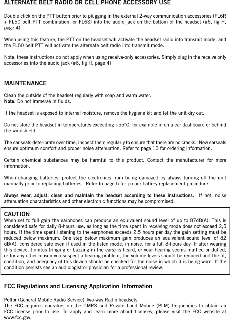ALTERNATE BELT RADIO OR CELL PHONE ACCESSORY USEDouble click on the PTT button prior to plugging in the external 2-way communication accessories (FL6R + FL50 belt PTT combination, or FL6S) into the audio jack on the  bottom  of  the  headset (#6, g H, page 4). When using this feature, the PTT on the headset will activate the headset radio into transmit mode, and the FL50 belt PTT will activate the alternate belt radio into transmit mode.Note, these instructions do not apply when using receive-only accessories. Simply plug in the receive only accessories into the audio jack (#6, g H, page 4)MAINTENANCEClean the outside of the headset regularly with soap and warm water. Note: Do not immerse in uids. If the headset is exposed to internal moisture, remove the hygiene kit and let the unit dry out. Do not store the headset in temperatures exceeding +55°C, for example in on a car dashboard or behind the windshield.The ear seals deteriorate over time, inspect them regularly to ensure that there are no cracks.  New earseals ensure optimum comfort and proper noise attenuation. Refer to page 15 for ordering information.Certain  chemical  substances  may  be  harmful  to  this  product.  Contact  the  manufacturer  for  more information.When  changing  batteries,  protect  the  electronics  from  being  damaged  by  always  turning  off  the  unit manually prior to replacing batteries.  Refer to page 5 for proper battery replacement procedure.Always  wear,  adjust,  clean  and  maintain  the  headset  according  to  these  instructions.    If  not,  noise attenuation characteristics and other electronic functions may be compromised.CAUTIONWhen set  to  full  gain the earphones can produce an equivalent sound level of up to 87dB(A). This is considered safe for daily 8-hours use, as long as the time spent in receiving mode does not exceed 2,5 hours. If the time spent listening to the earphones exceeds 2,5 hours per day the gain setting must be reduced  below  maximum.  One  step  below  maximum  gain  produces  an  equivalent  sound  level  of  82 dB(A), considered safe even if used in the listen mode, in noise, for a full 8-hours day. If after wearing this device, tinnitus (ringing or buzzing in the ears) is heard, or your hearing seems mufed or dulled, or for any other reason you suspect a hearing problem, the volume levels should be reduced and the t, condition, and adequacy of this device should be checked for the noise in which it is being worn. If the condition persists see an audiologist or physician for a professional review.FCC Regulations and Licensing Application InformationPeltor (General Mobile Radio Service) Two-way Radio headsetsThe  FCC  requires  operators  on  the  GMRS  and  Private  Land  Mobile  (PLM)  frequencies  to  obtain  an FCC  license  prior  to  use.  To  apply  and  learn  more  about  licenses,  please  visit  the  FCC  website  at www.fcc.gov.