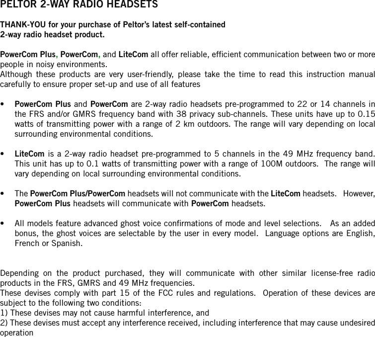 PELTOR 2-WAY RADIO HEADSETSTHANK-YOU for your purchase of Peltor’s latest self-contained2-way radio headset product.PowerCom Plus, PowerCom, and LiteCom all offer reliable, efcient communication between two or more people in noisy environments. Although  these  products  are  very  user-friendly,  please  take  the  time  to  read  this  instruction  manual carefully to ensure proper set-up and use of all features•  PowerCom Plus and PowerCom are 2-way radio headsets pre-programmed to 22 or 14 channels in the FRS and/or GMRS frequency band with 38 privacy sub-channels. These units have up to 0.15 watts of transmitting power with a range of 2 km outdoors. The range will vary depending on local surrounding environmental conditions. •  LiteCom is a 2-way radio headset pre-programmed to 5 channels in the 49 MHz frequency band.  This unit has up to 0.1 watts of transmitting power with a range of 100M outdoors.  The range will vary depending on local surrounding environmental conditions.•  The PowerCom Plus/PowerCom headsets will not communicate with the LiteCom headsets.   However, PowerCom Plus headsets will communicate with PowerCom headsets.•  All models feature advanced ghost voice conrmations of mode and level selections.   As an added bonus, the ghost voices are selectable by the user in every model.  Language options are English, French or Spanish.Depending  on  the  product  purchased,  they  will  communicate  with  other  similar  license-free  radio products in the FRS, GMRS and 49 MHz frequencies. These devises  comply  with part  15 of  the FCC  rules  and  regulations.   Operation  of these  devices  are subject to the following two conditions:1) These devises may not cause harmful interference, and2) These devises must accept any interference received, including interference that may cause undesired operation