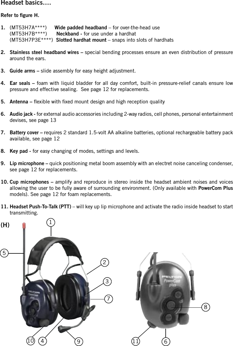 Headset basics….Refer to gure H.1.  (MT53H7A****)     Wide padded headband – for over-the-head use  (MT53H7B****)      Neckband - for use under a hardhat  (MT53H7P3E****)  Slotted hardhat mount – snaps into slots of hardhats2.  Stainless steel headband wires – special bending processes ensure an even distribution of pressure around the ears.3.  Guide arms – slide assembly for easy height adjustment. 4.  Ear seals – foam with liquid bladder for all day comfort, built-in pressure-relief canals ensure low pressure and effective sealing.  See page 12 for replacements.5.  Antenna – exible with xed mount design and high reception quality 6.  Audio jack - for external audio accessories including 2-way radios, cell phones, personal entertainment devises, see page 13 7.  Battery cover – requires 2 standard 1.5-volt AA alkaline batteries, optional rechargeable battery pack available, see page 128.  Key pad - for easy changing of modes, settings and levels.9.  Lip microphone – quick positioning metal boom assembly with an electret noise canceling condenser, see page 12 for replacements.10. Cup microphones – amplify and reproduce in stereo inside the headset ambient noises and voices allowing the user to be fully aware of surrounding environment. (Only available with PowerCom Plus models). See page 12 for foam replacements.11. Headset Push-To-Talk (PTT) – will key up lip microphone and activate the radio inside headset to start transmitting.61234571110(H)98