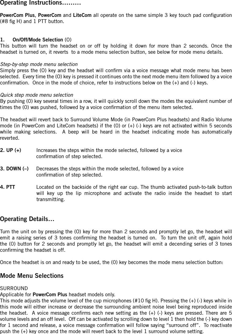 Operating Instructions……… PowerCom Plus, PowerCom and LiteCom all operate on the same simple 3 key touch pad conguration (#8 g H) and 1 PTT button.1.  On/Off/Mode Selection (O)  This  button  will  turn  the  headset  on  or  off  by  holding  it  down  for  more  than  2  seconds.  Once  theheadset is turned on, it reverts  to a mode menu selection button, see below for mode menu details.Step-by-step mode menu selectionSimply press the (O) key and the headset will conrm via a voice message what mode menu has been selected.  Every time the (O) key is pressed it continues onto the next mode menu item followed by a voice conrmation.  Once in the mode of choice, refer to instructions below on the (+) and (-) keys.Quick step mode menu selectionBy pushing (0) key several times in a row, it will quickly scroll down the modes the equivalent number of times the (0) was pushed, followed by a voice conrmation of the menu item selected.The headset will revert back to Surround Volume Mode (in PowerCom Plus headsets) and Radio Volume mode (in PowerCom and LiteCom headsets) if the (0) or (+) (-) keys are not activated within 5 seconds while  making  selections.    A  beep  will  be  heard  in  the  headset  indicating  mode  has  automatically reverted.2. UP (+)  Increases the steps within the mode selected, followed by a voice   conrmation of step selected.3. DOWN (–)  Decreases the steps within the mode selected, followed by a voice   conrmation of step selected.4. PTT  Located on the backside of the right ear cup. The thumb activated push-to-talk button will  key  up  the  lip  microphone  and  activate  the  radio  inside  the  headset  to  start transmitting.Operating Details…Turn the unit on by pressing the (O) key for more than 2 seconds and promptly let go, the headset will emit a  raising  series  of 3 tones conrming the headset is turned on.  To  turn the unit off, again hold the (0) button for 2 seconds and promptly let go, the headset will emit a decending series of 3 tones conrming the headset is off.Once the headset is on and ready to be used, the (0) key becomes the mode menu selection button:Mode Menu SelectionsSURROUND Applicable for PowerCom Plus headset models only.This mode adjusts the volume level of the cup microphones (#10 g H). Pressing the (+) (-) keys while in this mode will either increase or decrease the surrounding ambient noise level being reproduced inside the headset.  A voice message conrms each  new setting as the (+) (-) keys are pressed. There are 5 volume levels and an off level.  Off can be activated by scrolling down to level 1 then hold the (-) key down for 1 second and release, a voice message conrmation will follow saying “surround off”.  To reactivate push the (+) key once and the mode will revert back to the level 1 surround volume setting.
