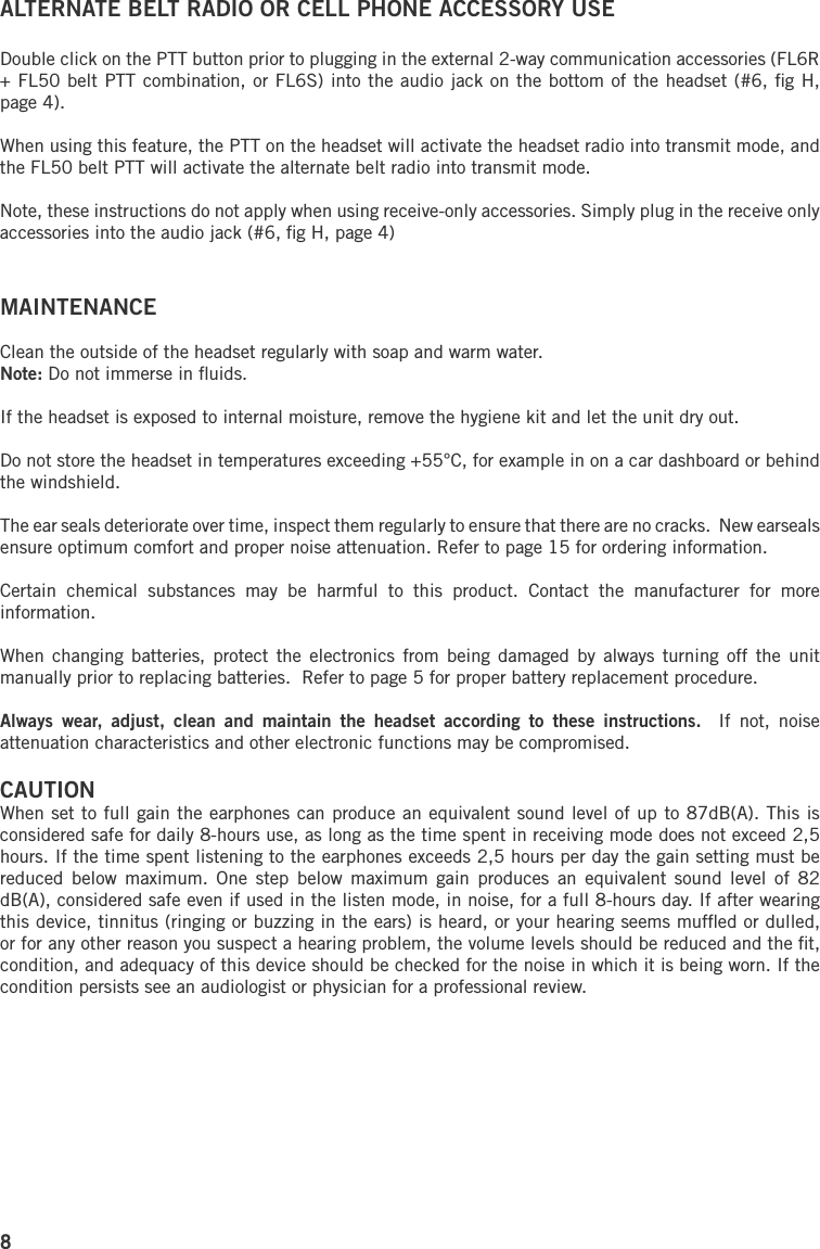 8ALTERNATE BELT RADIO OR CELL PHONE ACCESSORY USEDouble click on the PTT button prior to plugging in the external 2-way communication accessories (FL6R + FL50 belt PTT combination, or FL6S) into the audio jack on the bottom of the headset (#6, ﬁg H, page 4). When using this feature, the PTT on the headset will activate the headset radio into transmit mode, and the FL50 belt PTT will activate the alternate belt radio into transmit mode.Note, these instructions do not apply when using receive-only accessories. Simply plug in the receive only accessories into the audio jack (#6, ﬁg H, page 4)MAINTENANCEClean the outside of the headset regularly with soap and warm water. Note: Do not immerse in ﬂuids. If the headset is exposed to internal moisture, remove the hygiene kit and let the unit dry out. Do not store the headset in temperatures exceeding +55°C, for example in on a car dashboard or behind the windshield.The ear seals deteriorate over time, inspect them regularly to ensure that there are no cracks.  New earseals ensure optimum comfort and proper noise attenuation. Refer to page 15 for ordering information.Certain  chemical  substances  may  be  harmful  to  this  product.  Contact  the  manufacturer  for  more information.When changing batteries,  protect the  electronics from  being damaged by  always turning  off the  unit manually prior to replacing batteries.  Refer to page 5 for proper battery replacement procedure.Always  wear,  adjust,  clean  and  maintain  the  headset  according  to  these  instructions.    If  not,  noise attenuation characteristics and other electronic functions may be compromised.CAUTIONWhen set to full gain the earphones can produce an equivalent sound level of up to 87dB(A). This is considered safe for daily 8-hours use, as long as the time spent in receiving mode does not exceed 2,5 hours. If the time spent listening to the earphones exceeds 2,5 hours per day the gain setting must be reduced  below  maximum.  One  step below maximum gain  produces  an  equivalent  sound  level  of  82 dB(A), considered safe even if used in the listen mode, in noise, for a full 8-hours day. If after wearing this device, tinnitus (ringing or buzzing in the ears) is heard, or your hearing seems mufﬂed or dulled, or for any other reason you suspect a hearing problem, the volume levels should be reduced and the ﬁt, condition, and adequacy of this device should be checked for the noise in which it is being worn. If the condition persists see an audiologist or physician for a professional review.