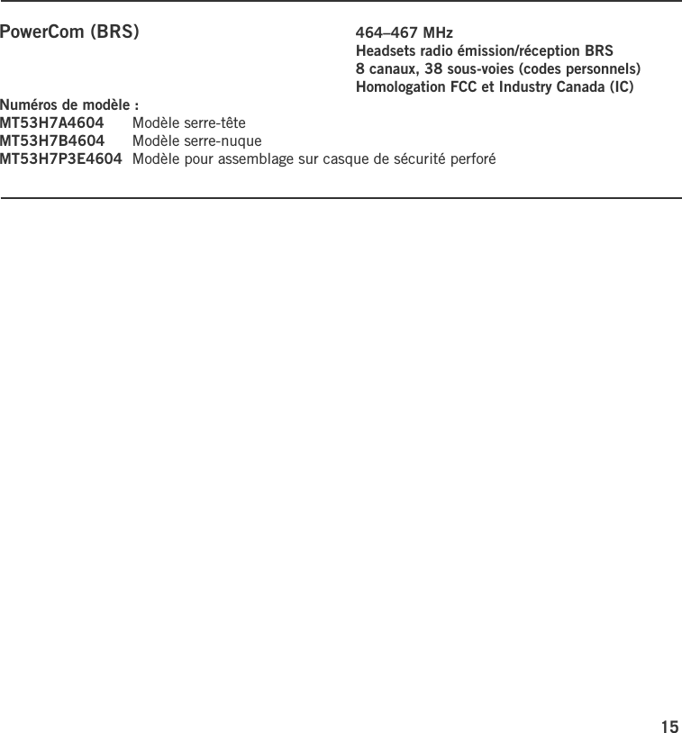 15PowerCom (BRS)    464–467 MHz        Headsets radio émission/réception BRS        8 canaux, 38 sous-voies (codes personnels)        Homologation FCC et Industry Canada (IC)Numéros de modèle :MT53H7A4604  Modèle serre-têteMT53H7B4604  Modèle serre-nuqueMT53H7P3E4604  Modèle pour assemblage sur casque de sécurité perforé