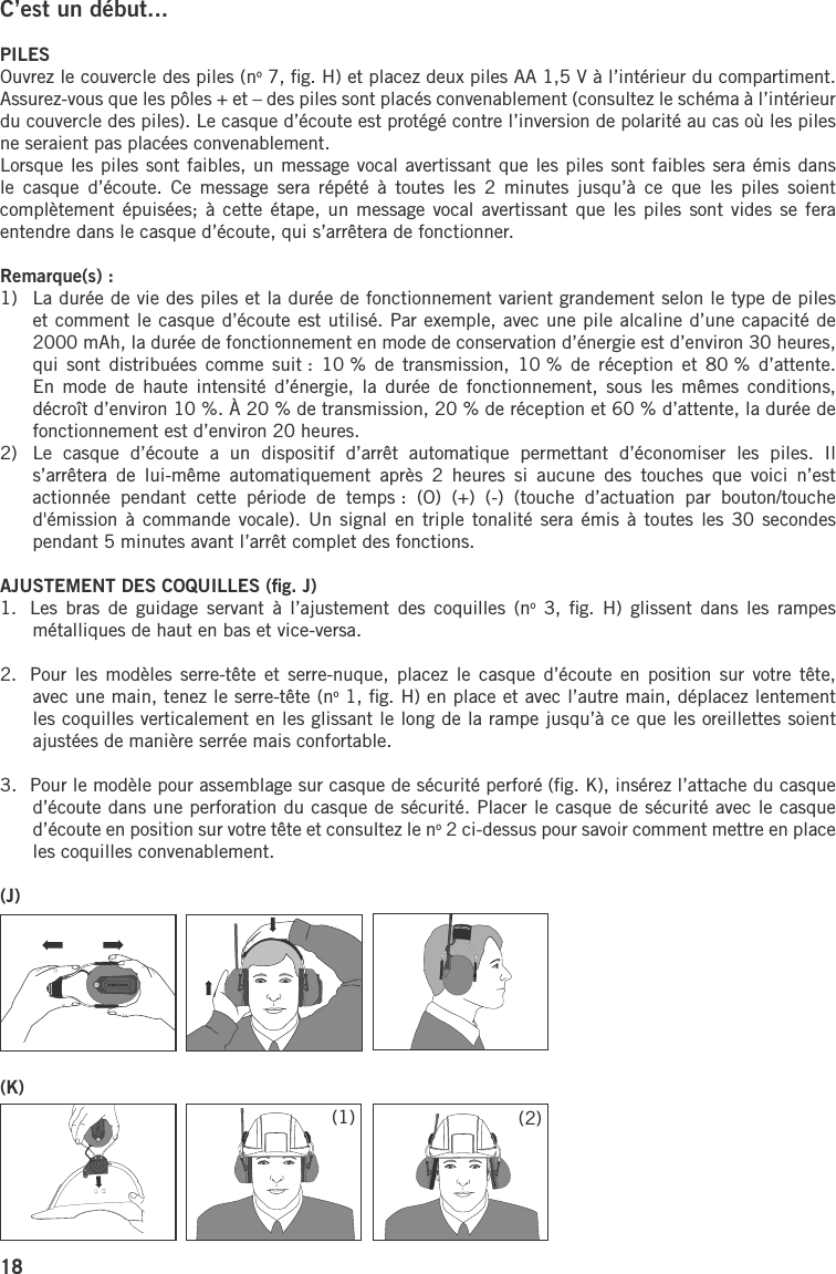 18C’est un début...PILESOuvrez le couvercle des piles (no 7, ﬁg. H) et placez deux piles AA 1,5 V à l’intérieur du compartiment. Assurez-vous que les pôles + et – des piles sont placés convenablement (consultez le schéma à l’intérieur du couvercle des piles). Le casque d’écoute est protégé contre l’inversion de polarité au cas où les piles ne seraient pas placées convenablement.Lorsque les piles sont faibles, un message vocal avertissant que les piles sont faibles sera émis dans le  casque  d’écoute.  Ce  message  sera  répété  à  toutes  les  2  minutes  jusqu’à  ce  que  les  piles  soient complètement épuisées;  à cette étape,  un message vocal avertissant que  les piles sont  vides se fera entendre dans le casque d’écoute, qui s’arrêtera de fonctionner.Remarque(s) :1)   La durée de vie des piles et la durée de fonctionnement varient grandement selon le type de piles et comment le casque d’écoute est utilisé. Par exemple, avec une pile alcaline d’une capacité de 2000 mAh, la durée de fonctionnement en mode de conservation d’énergie est d’environ 30 heures, qui  sont  distribuées comme suit : 10 %  de  transmission,  10 %  de  réception  et 80 % d’attente. En  mode  de haute intensité  d’énergie,  la  durée  de  fonctionnement,  sous les mêmes  conditions, décroît d’environ 10 %. À 20 % de transmission, 20 % de réception et 60 % d’attente, la durée de fonctionnement est d’environ 20 heures.2)   Le  casque  d’écoute  a  un  dispositif  d’arrêt  automatique  permettant  d’économiser  les  piles.  Il s’arrêtera  de  lui-même  automatiquement  après  2  heures  si  aucune  des  touches  que  voici  n’est actionnée  pendant  cette  période  de  temps :  (O)  (+)  (-)  (touche  d’actuation  par  bouton/touche d&apos;émission à  commande vocale). Un signal en  triple tonalité sera émis à  toutes les 30 secondes pendant 5 minutes avant l’arrêt complet des fonctions.AJUSTEMENT DES COQUILLES (ﬁg. J)1.  Les  bras de guidage  servant  à  l’ajustement  des coquilles (no  3,  ﬁg.  H)  glissent dans les  rampes métalliques de haut en bas et vice-versa. 2.  Pour les modèles  serre-tête et serre-nuque,  placez le casque d’écoute  en  position sur  votre  tête, avec une main, tenez le serre-tête (no 1, ﬁg. H) en place et avec l’autre main, déplacez lentement les coquilles verticalement en les glissant le long de la rampe jusqu’à ce que les oreillettes soient ajustées de manière serrée mais confortable. 3.  Pour le modèle pour assemblage sur casque de sécurité perforé (ﬁg. K), insérez l’attache du casque d’écoute dans une perforation du casque de sécurité. Placer le casque de sécurité avec le casque d’écoute en position sur votre tête et consultez le no 2 ci-dessus pour savoir comment mettre en place les coquilles convenablement.(J)(K)(1) (2)
