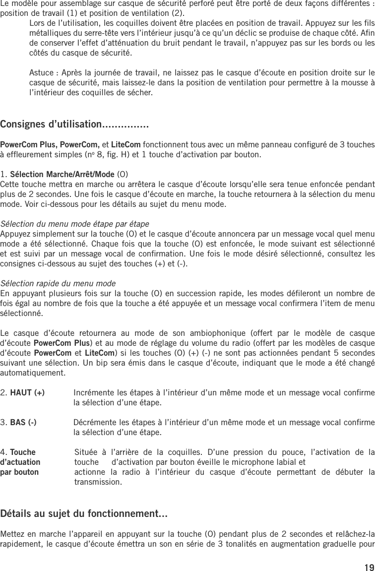 19Le modèle pour assemblage sur casque de sécurité perforé peut être porté de deux façons différentes : position de travail (1) et position de ventilation (2).  Lors de l’utilisation, les coquilles doivent être placées en position de travail. Appuyez sur les ﬁls métalliques du serre-tête vers l’intérieur jusqu’à ce qu’un déclic se produise de chaque côté. Aﬁn de conserver l’effet d’atténuation du bruit pendant le travail, n’appuyez pas sur les bords ou les côtés du casque de sécurité.  Astuce : Après la journée de travail, ne laissez pas le casque d’écoute en position droite sur le casque de sécurité, mais laissez-le dans la position de ventilation pour permettre à la mousse à l’intérieur des coquilles de sécher.Consignes d’utilisation...............PowerCom Plus, PowerCom, et LiteCom fonctionnent tous avec un même panneau conﬁguré de 3 touches à efﬂeurement simples (no 8, ﬁg. H) et 1 touche d’activation par bouton.1. Sélection Marche/Arrêt/Mode (O)Cette touche mettra en marche ou arrêtera le casque d’écoute lorsqu’elle sera tenue enfoncée pendant plus de 2 secondes. Une fois le casque d’écoute en marche, la touche retournera à la sélection du menu mode. Voir ci-dessous pour les détails au sujet du menu mode. Sélection du menu mode étape par étapeAppuyez simplement sur la touche (O) et le casque d’écoute annoncera par un message vocal quel menu mode a été sélectionné. Chaque fois que la touche (O) est enfoncée, le mode suivant est sélectionné et est suivi par un message vocal de conﬁrmation. Une fois le mode désiré sélectionné, consultez les consignes ci-dessous au sujet des touches (+) et (-).Sélection rapide du menu mode En appuyant plusieurs fois sur la touche (O) en succession rapide, les modes déﬁleront un nombre de fois égal au nombre de fois que la touche a été appuyée et un message vocal conﬁrmera l’item de menu sélectionné.Le  casque  d’écoute  retournera  au  mode  de  son  ambiophonique  (offert  par  le  modèle  de  casque d’écoute PowerCom Plus) et au mode de réglage du volume du radio (offert par les modèles de casque d’écoute PowerCom et LiteCom) si les touches (O) (+) (-) ne sont pas actionnées pendant 5 secondes suivant une sélection. Un bip sera émis dans le casque d’écoute, indiquant que le mode a été changé automatiquement.2. HAUT (+)  Incrémente les étapes à l’intérieur d’un même mode et un message vocal conﬁrme la sélection d’une étape.3. BAS (-)  Décrémente les étapes à l’intérieur d’un même mode et un message vocal conﬁrme la sélection d’une étape.4. Touche   Située  à  l’arrière  de  la  coquilles.  D’une  pression  du  pouce,  l’activation  de  la d’actuation   touche  d’activation par bouton éveille le microphone labial et par bouton   actionne  la  radio  à  l’intérieur  du  casque  d’écoute  permettant  de  débuter  la transmission.Détails au sujet du fonctionnement...Mettez en marche l’appareil en appuyant sur la touche (O) pendant plus de 2 secondes et relâchez-la rapidement, le casque d’écoute émettra un son en série de 3 tonalités en augmentation graduelle pour 
