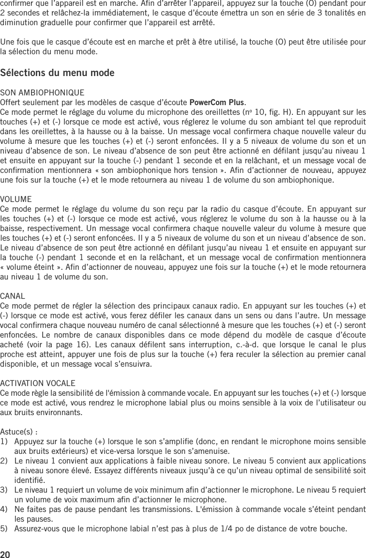 20conﬁrmer que l’appareil est en marche. Aﬁn d’arrêter l’appareil, appuyez sur la touche (O) pendant pour 2 secondes et relâchez-la immédiatement, le casque d’écoute émettra un son en série de 3 tonalités en diminution graduelle pour conﬁrmer que l’appareil est arrêté.Une fois que le casque d’écoute est en marche et prêt à être utilisé, la touche (O) peut être utilisée pour la sélection du menu mode.Sélections du menu mode  SON AMBIOPHONIQUEOffert seulement par les modèles de casque d’écoute PowerCom Plus.Ce mode permet le réglage du volume du microphone des oreillettes (no 10, ﬁg. H). En appuyant sur les touches (+) et (-) lorsque ce mode est activé, vous réglerez le volume du son ambiant tel que reproduit dans les oreillettes, à la hausse ou à la baisse. Un message vocal conﬁrmera chaque nouvelle valeur du volume à mesure que les touches (+) et (-) seront enfoncées. Il y a 5 niveaux de volume du son et un niveau d’absence de son. Le niveau d’absence de son peut être actionné en déﬁlant jusqu’au niveau 1 et ensuite en appuyant sur la touche (-) pendant 1 seconde et en la relâchant, et un message vocal de conﬁrmation mentionnera  « son ambiophonique hors  tension ». Aﬁn d’actionner  de nouveau,  appuyez une fois sur la touche (+) et le mode retournera au niveau 1 de volume du son ambiophonique.VOLUMECe mode permet le réglage du volume du son reçu par la radio du casque d’écoute. En appuyant sur les touches (+) et (-) lorsque ce mode est activé, vous réglerez le volume du son à la hausse ou à la baisse, respectivement. Un message vocal conﬁrmera chaque nouvelle valeur du volume à mesure que les touches (+) et (-) seront enfoncées. Il y a 5 niveaux de volume du son et un niveau d’absence de son. Le niveau d’absence de son peut être actionné en déﬁlant jusqu’au niveau 1 et ensuite en appuyant sur la touche (-) pendant 1 seconde et en la relâchant, et un message vocal de conﬁrmation mentionnera « volume éteint ». Aﬁn d’actionner de nouveau, appuyez une fois sur la touche (+) et le mode retournera au niveau 1 de volume du son.CANALCe mode permet de régler la sélection des principaux canaux radio. En appuyant sur les touches (+) et (-) lorsque ce mode est activé, vous ferez déﬁler les canaux dans un sens ou dans l’autre. Un message vocal conﬁrmera chaque nouveau numéro de canal sélectionné à mesure que les touches (+) et (-) seront enfoncées.  Le  nombre  de  canaux  disponibles  dans  ce  mode  dépend  du  modèle  de  casque  d’écoute acheté  (voir  la  page  16). Les canaux déﬁlent  sans  interruption,  c.-à-d.  que  lorsque  le  canal  le  plus proche est atteint, appuyer une fois de plus sur la touche (+) fera reculer la sélection au premier canal disponible, et un message vocal s’ensuivra. ACTIVATION VOCALE Ce mode règle la sensibilité de l&apos;émission à commande vocale. En appuyant sur les touches (+) et (-) lorsque ce mode est activé, vous rendrez le microphone labial plus ou moins sensible à la voix de l’utilisateur ou aux bruits environnants.Astuce(s) :1)   Appuyez sur la touche (+) lorsque le son s’ampliﬁe (donc, en rendant le microphone moins sensible aux bruits extérieurs) et vice-versa lorsque le son s’amenuise.2)   Le niveau 1 convient aux applications à faible niveau sonore. Le niveau 5 convient aux applications à niveau sonore élevé. Essayez différents niveaux jusqu’à ce qu’un niveau optimal de sensibilité soit identiﬁé. 3)   Le niveau 1 requiert un volume de voix minimum aﬁn d’actionner le microphone. Le niveau 5 requiert un volume de voix maximum aﬁn d’actionner le microphone.4)   Ne faites pas de pause pendant les transmissions. L&apos;émission à commande vocale s’éteint pendant les pauses. 5)   Assurez-vous que le microphone labial n’est pas à plus de 1/4 po de distance de votre bouche.