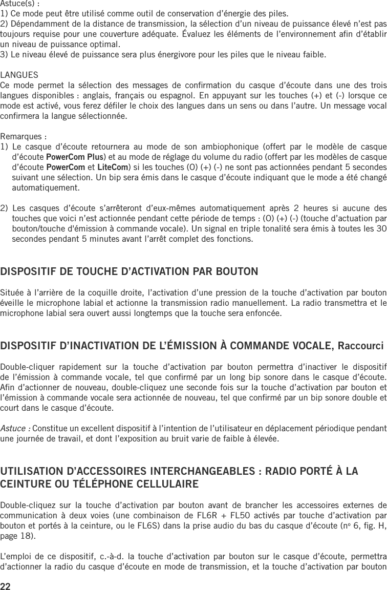 22Astuce(s) :1) Ce mode peut être utilisé comme outil de conservation d’énergie des piles.2) Dépendamment de la distance de transmission, la sélection d’un niveau de puissance élevé n’est pas toujours requise pour une couverture adéquate. Évaluez les éléments de l’environnement aﬁn d’établir un niveau de puissance optimal.3) Le niveau élevé de puissance sera plus énergivore pour les piles que le niveau faible.LANGUESCe  mode  permet  la  sélection  des  messages  de  conﬁrmation  du  casque  d’écoute  dans  une  des  trois langues disponibles : anglais, français ou espagnol. En appuyant sur les touches (+) et (-) lorsque ce mode est activé, vous ferez déﬁler le choix des langues dans un sens ou dans l’autre. Un message vocal conﬁrmera la langue sélectionnée.Remarques : 1)  Le  casque  d’écoute  retournera  au  mode  de  son  ambiophonique  (offert  par  le  modèle  de  casque d’écoute PowerCom Plus) et au mode de réglage du volume du radio (offert par les modèles de casque d’écoute PowerCom et LiteCom) si les touches (O) (+) (-) ne sont pas actionnées pendant 5 secondes suivant une sélection. Un bip sera émis dans le casque d’écoute indiquant que le mode a été changé automatiquement.2)  Les  casques  d’écoute  s’arrêteront  d’eux-mêmes  automatiquement  après  2  heures  si  aucune  des touches que voici n’est actionnée pendant cette période de temps : (O) (+) (-) (touche d’actuation par bouton/touche d&apos;émission à commande vocale). Un signal en triple tonalité sera émis à toutes les 30 secondes pendant 5 minutes avant l’arrêt complet des fonctions.DISPOSITIF DE TOUCHE D’ACTIVATION PAR BOUTONSituée à l’arrière de la coquille droite, l’activation d’une pression de la touche d’activation par bouton éveille le microphone labial et actionne la transmission radio manuellement. La radio transmettra et le microphone labial sera ouvert aussi longtemps que la touche sera enfoncée.DISPOSITIF D’INACTIVATION DE L’ÉMISSION À COMMANDE VOCALE, RaccourciDouble-cliquer  rapidement  sur  la  touche  d’activation  par  bouton  permettra  d’inactiver  le  dispositif de l’émission à commande vocale, tel que conﬁrmé par un long bip sonore dans le casque d’écoute. Aﬁn d’actionner de nouveau, double-cliquez une seconde fois sur la touche d’activation par bouton et l’émission à commande vocale sera actionnée de nouveau, tel que conﬁrmé par un bip sonore double et court dans le casque d’écoute.Astuce : Constitue un excellent dispositif à l’intention de l’utilisateur en déplacement périodique pendant une journée de travail, et dont l’exposition au bruit varie de faible à élevée.UTILISATION D’ACCESSOIRES INTERCHANGEABLES : RADIO PORTÉ À LA CEINTURE OU TÉLÉPHONE CELLULAIRE Double-cliquez  sur  la  touche  d’activation  par  bouton  avant  de  brancher  les  accessoires  externes  de communication  à deux  voies  (une  combinaison de  FL6R  +  FL50 activés  par  touche  d’activation par bouton et portés à la ceinture, ou le FL6S) dans la prise audio du bas du casque d’écoute (no 6, ﬁg. H, page 18). L’emploi de ce dispositif,  c.-à-d. la touche d’activation  par bouton sur le casque  d’écoute, permettra d’actionner la radio du casque d’écoute en mode de transmission, et la touche d’activation par bouton 