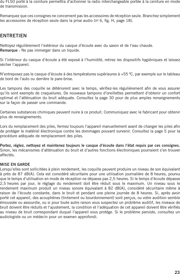23du FL50 porté à la ceinture permettra d’actionner la radio interchangeable portée à la ceinture en mode de transmission. Remarquez que ces consignes ne concernent pas les accessoires de réception seule. Branchez simplement les accessoires de réception seule dans la prise audio (no 6, ﬁg. H, page 18).ENTRETIENNettoyez régulièrement l’extérieur du casque d’écoute avec du savon et de l’eau chaude. Remarque : Ne pas immerger dans un liquide.Si l’intérieur du casque d’écoute a été exposé à l’humidité, retirez les dispositifs hygiéniques et laissez sécher l’appareil.N’entreposez pas le casque d’écoute à des températures supérieures à +55 ºC, par exemple sur le tableau de bord de l’auto ou derrière le pare-brise.Les tampons des coquille se détériorent avec le temps, vériﬁez-les régulièrement aﬁn de vous assurer qu’ils sont exempts de craquelures. De nouveaux tampons d’oreillettes permettent d’obtenir un confort optimal et l’atténuation du bruit adéquate. Consultez la page 30 pour de plus amples renseignements sur la façon de passer une commande.Certaines substances chimiques peuvent nuire à ce produit. Communiquez avec le fabricant pour obtenir plus de renseignements.Lors du remplacement des piles, fermez toujours l’appareil manuellement avant de changer les piles aﬁn de protéger le matériel électronique contre les dommages pouvant survenir. Consultez la page 5 pour la procédure adéquate de remplacement des piles.Portez, réglez, nettoyez et maintenez toujours le casque d’écoute dans l’état requis par ces consignes. Sinon, les mécanismes d’atténuation du bruit et d’autres fonctions électroniques pourraient s’en trouver affectés.MISE EN GARDELorsqu’elles sont sollicitées à plein rendement, les coquille peuvent produire un niveau de son équivalant à près de 87 dB(A). Cela est considéré sécuritaire pour une utilisation journalière de 8 heures, pourvu que le temps d’utilisation en mode de réception ne dépasse pas 2,5 heures. Si le temps d’écoute dépasse 2,5 heures  par  jour,  le  réglage  du  rendement  doit  être  réduit  sous  le  maximum.  Un  niveau  sous  le rendement maximum  produit un  niveau sonore équivalant  à 82  dB(A), considéré sécuritaire même à raison de l’écoute constante, dans le bruit et pendant une pleine journée de 8 heures. Si, après avoir porté cet appareil, des acouphènes (tintement ou bourdonnement) sont perçus, ou votre audition semble émoussée ou assourdie, ou si pour toute autre raison vous suspectez un problème auditif, les niveaux de bruit doivent être réduits et l’ajustement, la condition et l’adéquation de cet appareil doivent être vériﬁés au niveau de bruit correspondant duquel l’appareil vous protége. Si le problème persiste, consultez un audiologiste ou un médecin pour un examen approfondi.