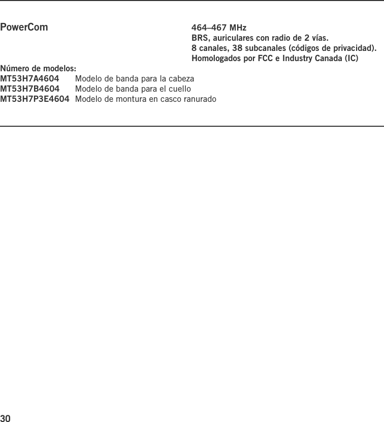 30PowerCom    464–467 MHz    BRS, auriculares con radio de 2 vías.    8 canales, 38 subcanales (códigos de privacidad).    Homologados por FCC e Industry Canada (IC)Número de modelos:MT53H7A4604  Modelo de banda para la cabezaMT53H7B4604  Modelo de banda para el cuelloMT53H7P3E4604  Modelo de montura en casco ranurado