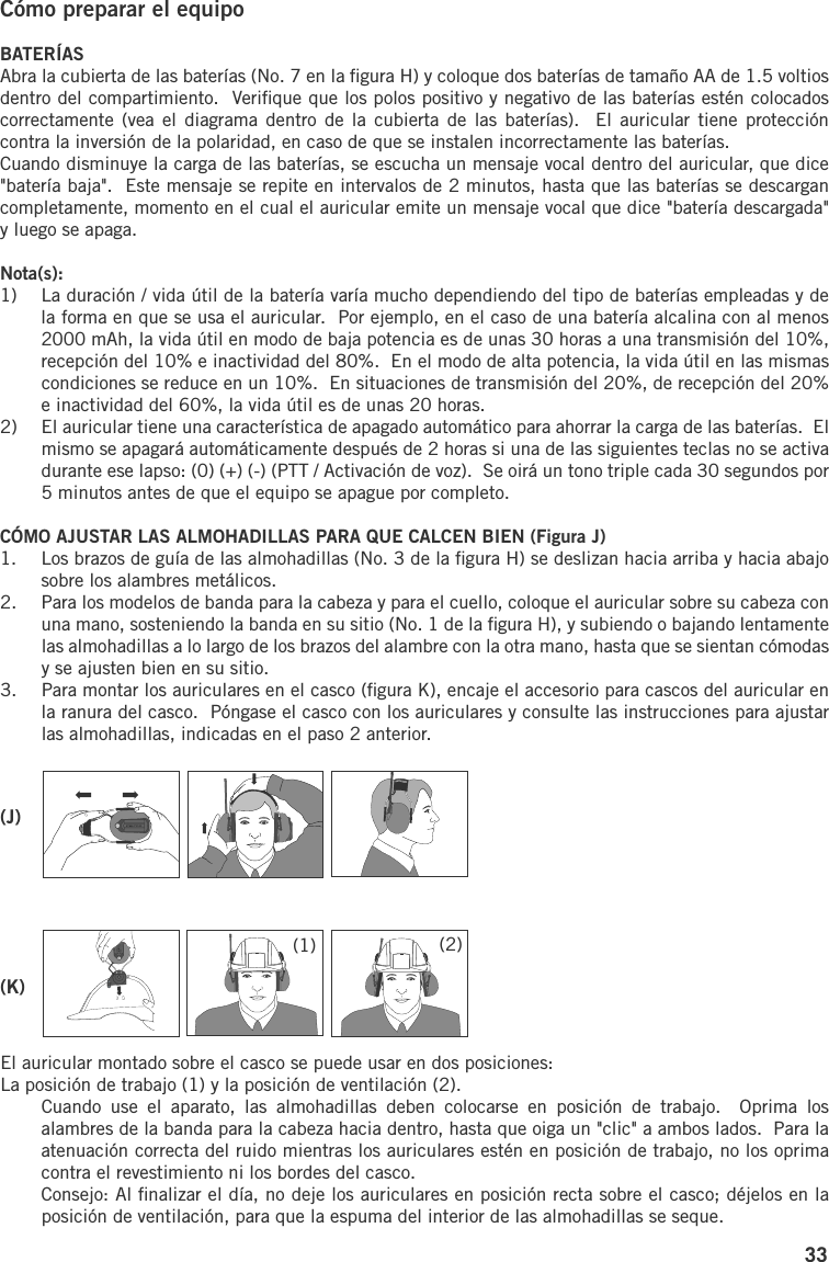 33Cómo preparar el equipoBATERÍASAbra la cubierta de las baterías (No. 7 en la ﬁgura H) y coloque dos baterías de tamaño AA de 1.5 voltios dentro del compartimiento.  Veriﬁque que los polos positivo y negativo de las baterías estén colocados correctamente (vea el  diagrama dentro  de la  cubierta de las  baterías).   El auricular  tiene  protección contra la inversión de la polaridad, en caso de que se instalen incorrectamente las baterías.Cuando disminuye la carga de las baterías, se escucha un mensaje vocal dentro del auricular, que dice &quot;batería baja&quot;.  Este mensaje se repite en intervalos de 2 minutos, hasta que las baterías se descargan completamente, momento en el cual el auricular emite un mensaje vocal que dice &quot;batería descargada&quot; y luego se apaga.Nota(s):1)  La duración / vida útil de la batería varía mucho dependiendo del tipo de baterías empleadas y de la forma en que se usa el auricular.  Por ejemplo, en el caso de una batería alcalina con al menos 2000 mAh, la vida útil en modo de baja potencia es de unas 30 horas a una transmisión del 10%, recepción del 10% e inactividad del 80%.  En el modo de alta potencia, la vida útil en las mismas condiciones se reduce en un 10%.  En situaciones de transmisión del 20%, de recepción del 20% e inactividad del 60%, la vida útil es de unas 20 horas.2)  El auricular tiene una característica de apagado automático para ahorrar la carga de las baterías.  El mismo se apagará automáticamente después de 2 horas si una de las siguientes teclas no se activa durante ese lapso: (0) (+) (-) (PTT / Activación de voz).  Se oirá un tono triple cada 30 segundos por 5 minutos antes de que el equipo se apague por completo.CÓMO AJUSTAR LAS ALMOHADILLAS PARA QUE CALCEN BIEN (Figura J)1.  Los brazos de guía de las almohadillas (No. 3 de la ﬁgura H) se deslizan hacia arriba y hacia abajo sobre los alambres metálicos.2.  Para los modelos de banda para la cabeza y para el cuello, coloque el auricular sobre su cabeza con una mano, sosteniendo la banda en su sitio (No. 1 de la ﬁgura H), y subiendo o bajando lentamente las almohadillas a lo largo de los brazos del alambre con la otra mano, hasta que se sientan cómodas y se ajusten bien en su sitio.3.  Para montar los auriculares en el casco (ﬁgura K), encaje el accesorio para cascos del auricular en la ranura del casco.  Póngase el casco con los auriculares y consulte las instrucciones para ajustar las almohadillas, indicadas en el paso 2 anterior.El auricular montado sobre el casco se puede usar en dos posiciones:La posición de trabajo (1) y la posición de ventilación (2).Cuando  use  el  aparato,  las  almohadillas  deben  colocarse  en  posición  de  trabajo.    Oprima  los alambres de la banda para la cabeza hacia dentro, hasta que oiga un &quot;clic&quot; a ambos lados.  Para la atenuación correcta del ruido mientras los auriculares estén en posición de trabajo, no los oprima contra el revestimiento ni los bordes del casco.Consejo: Al ﬁnalizar el día, no deje los auriculares en posición recta sobre el casco; déjelos en la posición de ventilación, para que la espuma del interior de las almohadillas se seque.(J)(K)(1) (2)