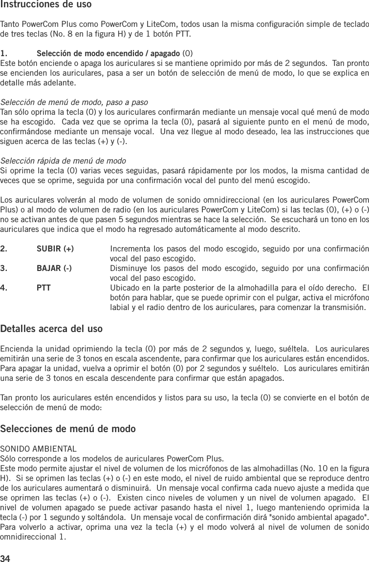 34Instrucciones de usoTanto PowerCom Plus como PowerCom y LiteCom, todos usan la misma conﬁguración simple de teclado de tres teclas (No. 8 en la ﬁgura H) y de 1 botón PTT.1.  Selección de modo encendido / apagado (0)Este botón enciende o apaga los auriculares si se mantiene oprimido por más de 2 segundos.  Tan pronto se encienden los auriculares, pasa a ser un botón de selección de menú de modo, lo que se explica en detalle más adelante.Selección de menú de modo, paso a pasoTan sólo oprima la tecla (0) y los auriculares conﬁrmarán mediante un mensaje vocal qué menú de modo se ha escogido.  Cada vez que se oprima la tecla (0), pasará al siguiente punto en el menú de modo, conﬁrmándose mediante un mensaje vocal.  Una vez llegue al modo deseado, lea las instrucciones que siguen acerca de las teclas (+) y (-).Selección rápida de menú de modoSi oprime la tecla (0) varias veces seguidas, pasará rápidamente por los modos, la misma cantidad de veces que se oprime, seguida por una conﬁrmación vocal del punto del menú escogido.Los auriculares volverán al modo de volumen de sonido omnidireccional (en los auriculares PowerCom Plus) o al modo de volumen de radio (en los auriculares PowerCom y LiteCom) si las teclas (0), (+) o (-) no se activan antes de que pasen 5 segundos mientras se hace la selección.  Se escuchará un tono en los auriculares que indica que el modo ha regresado automáticamente al modo descrito.2.  SUBIR (+)  Incrementa los pasos del modo escogido, seguido por una conﬁrmación vocal del paso escogido.3.  BAJAR (-)  Disminuye los pasos  del modo  escogido, seguido por una conﬁrmación vocal del paso escogido.4.  PTT  Ubicado en la parte posterior de la almohadilla para el oído derecho.  El botón para hablar, que se puede oprimir con el pulgar, activa el micrófono labial y el radio dentro de los auriculares, para comenzar la transmisión.Detalles acerca del usoEncienda la unidad oprimiendo la tecla (0) por más de 2 segundos y, luego, suéltela.  Los auriculares emitirán una serie de 3 tonos en escala ascendente, para conﬁrmar que los auriculares están encendidos.  Para apagar la unidad, vuelva a oprimir el botón (0) por 2 segundos y suéltelo.  Los auriculares emitirán una serie de 3 tonos en escala descendente para conﬁrmar que están apagados.Tan pronto los auriculares estén encendidos y listos para su uso, la tecla (0) se convierte en el botón de selección de menú de modo:Selecciones de menú de modoSONIDO AMBIENTALSólo corresponde a los modelos de auriculares PowerCom Plus.Este modo permite ajustar el nivel de volumen de los micrófonos de las almohadillas (No. 10 en la ﬁgura H).  Si se oprimen las teclas (+) o (-) en este modo, el nivel de ruido ambiental que se reproduce dentro de los auriculares aumentará o disminuirá.  Un mensaje vocal conﬁrma cada nuevo ajuste a medida que se oprimen las teclas (+) o (-).  Existen cinco niveles de volumen y un nivel de volumen apagado.  El nivel de volumen apagado se puede activar pasando hasta el nivel 1, luego manteniendo oprimida la tecla (-) por 1 segundo y soltándola.  Un mensaje vocal de conﬁrmación dirá &quot;sonido ambiental apagado&quot;.  Para volverlo  a activar, oprima una vez la tecla (+) y el modo volverá al nivel de  volumen de  sonido omnidireccional 1.