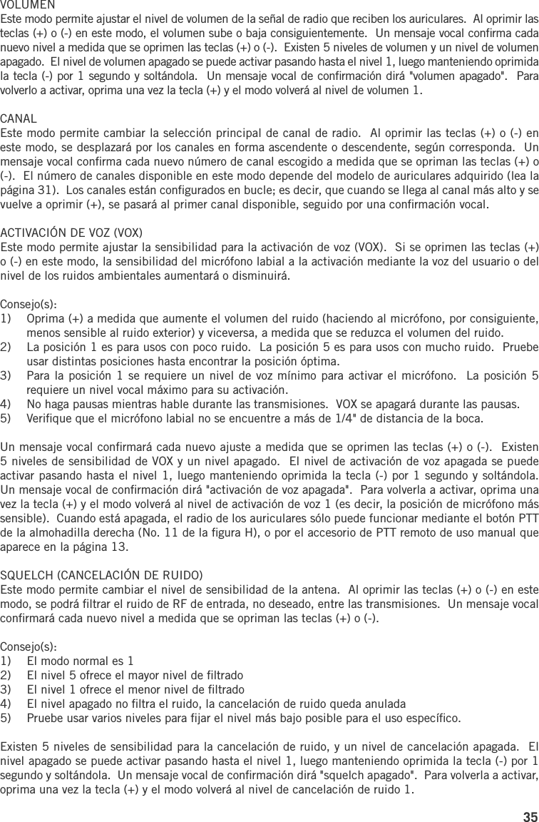 35VOLUMENEste modo permite ajustar el nivel de volumen de la señal de radio que reciben los auriculares.  Al oprimir las teclas (+) o (-) en este modo, el volumen sube o baja consiguientemente.  Un mensaje vocal conﬁrma cada nuevo nivel a medida que se oprimen las teclas (+) o (-).  Existen 5 niveles de volumen y un nivel de volumen apagado.  El nivel de volumen apagado se puede activar pasando hasta el nivel 1, luego manteniendo oprimida la tecla (-) por 1 segundo y soltándola.  Un mensaje vocal de conﬁrmación dirá &quot;volumen apagado&quot;.  Para volverlo a activar, oprima una vez la tecla (+) y el modo volverá al nivel de volumen 1.CANALEste modo permite cambiar la selección principal de canal de radio.  Al oprimir las teclas (+) o (-) en este modo, se desplazará por los canales en forma ascendente o descendente, según corresponda.  Un mensaje vocal conﬁrma cada nuevo número de canal escogido a medida que se opriman las teclas (+) o (-).  El número de canales disponible en este modo depende del modelo de auriculares adquirido (lea la página 31).  Los canales están conﬁgurados en bucle; es decir, que cuando se llega al canal más alto y se vuelve a oprimir (+), se pasará al primer canal disponible, seguido por una conﬁrmación vocal.ACTIVACIÓN DE VOZ (VOX)Este modo permite ajustar la sensibilidad para la activación de voz (VOX).  Si se oprimen las teclas (+) o (-) en este modo, la sensibilidad del micrófono labial a la activación mediante la voz del usuario o del nivel de los ruidos ambientales aumentará o disminuirá.Consejo(s):1)  Oprima (+) a medida que aumente el volumen del ruido (haciendo al micrófono, por consiguiente, menos sensible al ruido exterior) y viceversa, a medida que se reduzca el volumen del ruido.2)  La posición 1 es para usos con poco ruido.  La posición 5 es para usos con mucho ruido.  Pruebe usar distintas posiciones hasta encontrar la posición óptima.3)  Para la posición 1 se requiere un nivel de voz mínimo para activar el micrófono.  La posición 5 requiere un nivel vocal máximo para su activación.4)  No haga pausas mientras hable durante las transmisiones.  VOX se apagará durante las pausas.5)  Veriﬁque que el micrófono labial no se encuentre a más de 1/4&quot; de distancia de la boca.Un mensaje vocal conﬁrmará cada nuevo ajuste a medida que se oprimen las teclas (+) o (-).  Existen 5 niveles de sensibilidad de VOX y un nivel apagado.  El nivel de activación de voz apagada se puede activar pasando hasta el nivel 1, luego manteniendo oprimida la tecla (-) por 1 segundo y soltándola.  Un mensaje vocal de conﬁrmación dirá &quot;activación de voz apagada&quot;.  Para volverla a activar, oprima una vez la tecla (+) y el modo volverá al nivel de activación de voz 1 (es decir, la posición de micrófono más sensible).  Cuando está apagada, el radio de los auriculares sólo puede funcionar mediante el botón PTT de la almohadilla derecha (No. 11 de la ﬁgura H), o por el accesorio de PTT remoto de uso manual que aparece en la página 13.SQUELCH (CANCELACIÓN DE RUIDO)Este modo permite cambiar el nivel de sensibilidad de la antena.  Al oprimir las teclas (+) o (-) en este modo, se podrá ﬁltrar el ruido de RF de entrada, no deseado, entre las transmisiones.  Un mensaje vocal conﬁrmará cada nuevo nivel a medida que se opriman las teclas (+) o (-).Consejo(s):1)  El modo normal es 12)  El nivel 5 ofrece el mayor nivel de ﬁltrado3)  El nivel 1 ofrece el menor nivel de ﬁltrado4)  El nivel apagado no ﬁltra el ruido, la cancelación de ruido queda anulada5)  Pruebe usar varios niveles para ﬁjar el nivel más bajo posible para el uso especíﬁco.Existen 5 niveles de sensibilidad para la cancelación de ruido, y un nivel de cancelación apagada.  El nivel apagado se puede activar pasando hasta el nivel 1, luego manteniendo oprimida la tecla (-) por 1 segundo y soltándola.  Un mensaje vocal de conﬁrmación dirá &quot;squelch apagado&quot;.  Para volverla a activar, oprima una vez la tecla (+) y el modo volverá al nivel de cancelación de ruido 1.