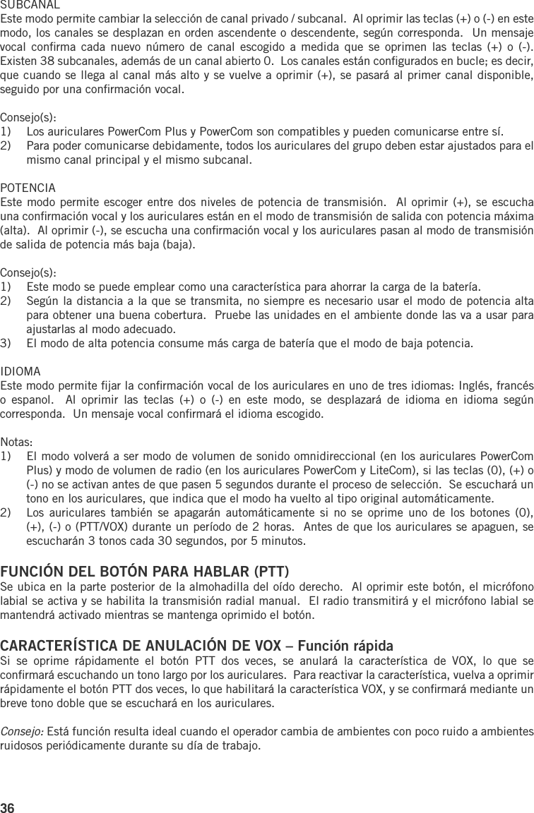 36SUBCANALEste modo permite cambiar la selección de canal privado / subcanal.  Al oprimir las teclas (+) o (-) en este modo, los canales se desplazan en orden ascendente o descendente, según corresponda.  Un mensaje vocal  conﬁrma cada  nuevo  número de canal  escogido  a medida  que  se oprimen las  teclas  (+) o  (-).  Existen 38 subcanales, además de un canal abierto 0.  Los canales están conﬁgurados en bucle; es decir, que cuando se llega al canal más alto y se vuelve a oprimir (+), se pasará al primer canal disponible, seguido por una conﬁrmación vocal.Consejo(s):1)  Los auriculares PowerCom Plus y PowerCom son compatibles y pueden comunicarse entre sí.2)  Para poder comunicarse debidamente, todos los auriculares del grupo deben estar ajustados para el mismo canal principal y el mismo subcanal.POTENCIAEste modo permite escoger entre dos niveles de potencia de transmisión.  Al oprimir (+), se escucha una conﬁrmación vocal y los auriculares están en el modo de transmisión de salida con potencia máxima (alta).  Al oprimir (-), se escucha una conﬁrmación vocal y los auriculares pasan al modo de transmisión de salida de potencia más baja (baja).Consejo(s):1)  Este modo se puede emplear como una característica para ahorrar la carga de la batería.2)  Según la distancia a la que se transmita, no siempre es necesario usar el modo de potencia alta para obtener una buena cobertura.  Pruebe las unidades en el ambiente donde las va a usar para ajustarlas al modo adecuado.3)  El modo de alta potencia consume más carga de batería que el modo de baja potencia.IDIOMAEste modo permite ﬁjar la conﬁrmación vocal de los auriculares en uno de tres idiomas: Inglés, francés o  espanol.    Al  oprimir  las  teclas  (+)  o  (-)  en  este  modo,  se  desplazará  de  idioma  en  idioma  según corresponda.  Un mensaje vocal conﬁrmará el idioma escogido.Notas:1)  El modo volverá a ser modo de volumen de sonido omnidireccional (en los auriculares PowerCom Plus) y modo de volumen de radio (en los auriculares PowerCom y LiteCom), si las teclas (0), (+) o (-) no se activan antes de que pasen 5 segundos durante el proceso de selección.  Se escuchará un tono en los auriculares, que indica que el modo ha vuelto al tipo original automáticamente.2)  Los  auriculares también  se  apagarán automáticamente  si  no se  oprime  uno de  los  botones (0), (+), (-) o (PTT/VOX) durante un período de 2 horas.  Antes de que los auriculares se apaguen, se escucharán 3 tonos cada 30 segundos, por 5 minutos.FUNCIÓN DEL BOTÓN PARA HABLAR (PTT)Se ubica en la parte posterior de la almohadilla del oído derecho.  Al oprimir este botón, el micrófono labial se activa y se habilita la transmisión radial manual.  El radio transmitirá y el micrófono labial se mantendrá activado mientras se mantenga oprimido el botón.CARACTERÍSTICA DE ANULACIÓN DE VOX – Función rápidaSi  se  oprime  rápidamente  el  botón  PTT  dos  veces,  se  anulará  la  característica  de  VOX,  lo  que  se conﬁrmará escuchando un tono largo por los auriculares.  Para reactivar la característica, vuelva a oprimir rápidamente el botón PTT dos veces, lo que habilitará la característica VOX, y se conﬁrmará mediante un breve tono doble que se escuchará en los auriculares.Consejo: Está función resulta ideal cuando el operador cambia de ambientes con poco ruido a ambientes ruidosos periódicamente durante su día de trabajo.