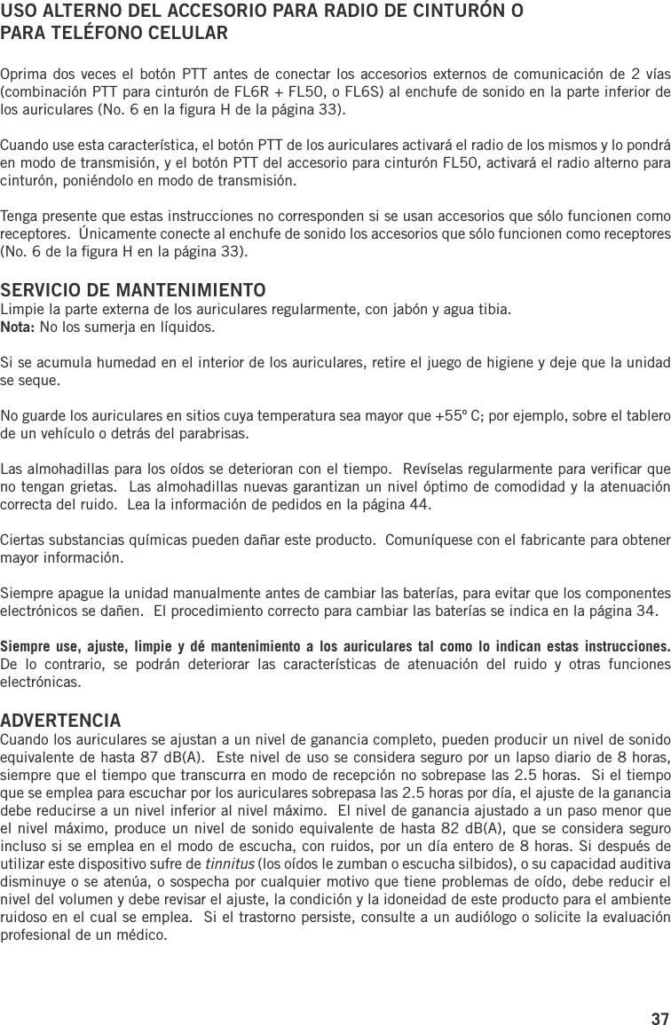 37USO ALTERNO DEL ACCESORIO PARA RADIO DE CINTURÓN O PARA TELÉFONO CELULAROprima dos veces el botón PTT antes de conectar los accesorios externos de comunicación de 2 vías (combinación PTT para cinturón de FL6R + FL50, o FL6S) al enchufe de sonido en la parte inferior de los auriculares (No. 6 en la ﬁgura H de la página 33).Cuando use esta característica, el botón PTT de los auriculares activará el radio de los mismos y lo pondrá en modo de transmisión, y el botón PTT del accesorio para cinturón FL50, activará el radio alterno para cinturón, poniéndolo en modo de transmisión.Tenga presente que estas instrucciones no corresponden si se usan accesorios que sólo funcionen como receptores.  Únicamente conecte al enchufe de sonido los accesorios que sólo funcionen como receptores (No. 6 de la ﬁgura H en la página 33).SERVICIO DE MANTENIMIENTOLimpie la parte externa de los auriculares regularmente, con jabón y agua tibia.Nota: No los sumerja en líquidos.Si se acumula humedad en el interior de los auriculares, retire el juego de higiene y deje que la unidad se seque.No guarde los auriculares en sitios cuya temperatura sea mayor que +55º C; por ejemplo, sobre el tablero de un vehículo o detrás del parabrisas.Las almohadillas para los oídos se deterioran con el tiempo.  Revíselas regularmente para veriﬁcar que no tengan grietas.  Las almohadillas nuevas garantizan un nivel óptimo de comodidad y la atenuación correcta del ruido.  Lea la información de pedidos en la página 44.Ciertas substancias químicas pueden dañar este producto.  Comuníquese con el fabricante para obtener mayor información.Siempre apague la unidad manualmente antes de cambiar las baterías, para evitar que los componentes electrónicos se dañen.  El procedimiento correcto para cambiar las baterías se indica en la página 34.Siempre use,  ajuste,  limpie y dé  mantenimiento  a los auriculares  tal  como lo indican  estas  instrucciones.  De  lo  contrario,  se  podrán  deteriorar  las  características  de  atenuación  del  ruido  y  otras  funciones electrónicas.ADVERTENCIACuando los auriculares se ajustan a un nivel de ganancia completo, pueden producir un nivel de sonido equivalente de hasta 87 dB(A).  Este nivel de uso se considera seguro por un lapso diario de 8 horas, siempre que el tiempo que transcurra en modo de recepción no sobrepase las 2.5 horas.  Si el tiempo que se emplea para escuchar por los auriculares sobrepasa las 2.5 horas por día, el ajuste de la ganancia debe reducirse a un nivel inferior al nivel máximo.  El nivel de ganancia ajustado a un paso menor que el nivel máximo, produce un nivel de sonido equivalente de hasta 82 dB(A), que se considera seguro incluso si se emplea en el modo de escucha, con ruidos, por un día entero de 8 horas. Si después de utilizar este dispositivo sufre de tinnitus (los oídos le zumban o escucha silbidos), o su capacidad auditiva disminuye o se atenúa, o sospecha por cualquier motivo que tiene problemas de oído, debe reducir el nivel del volumen y debe revisar el ajuste, la condición y la idoneidad de este producto para el ambiente ruidoso en el cual se emplea.  Si el trastorno persiste, consulte a un audiólogo o solicite la evaluación profesional de un médico.