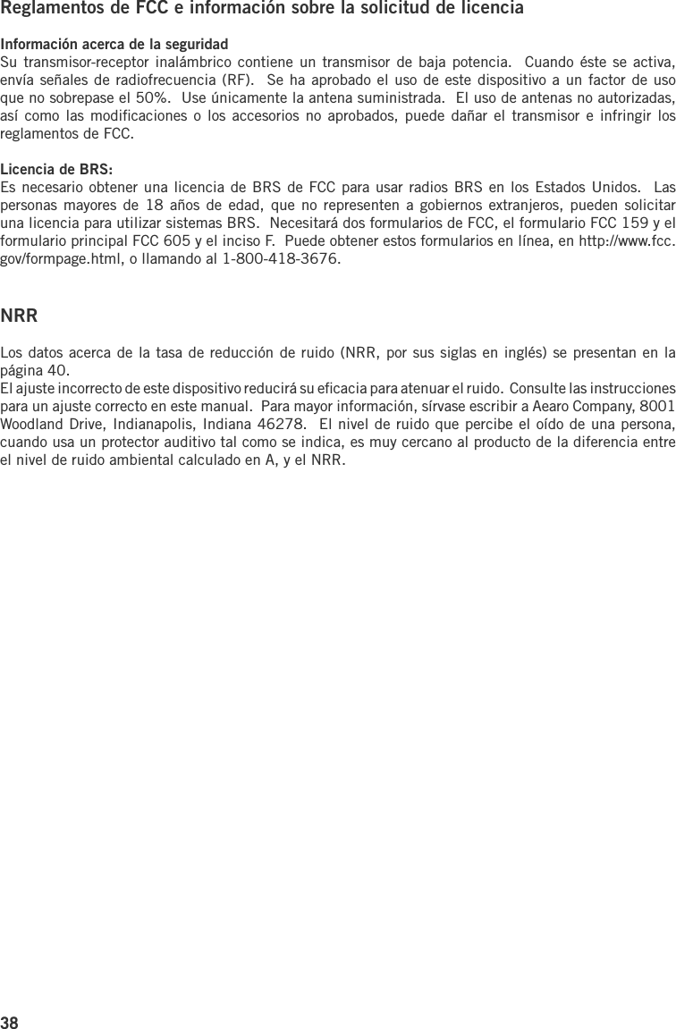38Reglamentos de FCC e información sobre la solicitud de licenciaInformación acerca de la seguridadSu transmisor-receptor inalámbrico  contiene un transmisor de baja potencia.   Cuando éste se activa, envía señales de radiofrecuencia (RF).  Se ha aprobado el uso de este dispositivo a un factor de uso que no sobrepase el 50%.  Use únicamente la antena suministrada.  El uso de antenas no autorizadas, así como  las modiﬁcaciones o  los accesorios  no aprobados, puede  dañar el transmisor e infringir  los reglamentos de FCC.Licencia de BRS:Es necesario obtener una licencia de BRS de FCC para usar radios BRS en los Estados Unidos.  Las personas mayores  de 18  años de  edad, que  no representen  a gobiernos  extranjeros, pueden solicitar una licencia para utilizar sistemas BRS.  Necesitará dos formularios de FCC, el formulario FCC 159 y el formulario principal FCC 605 y el inciso F.  Puede obtener estos formularios en línea, en http://www.fcc.gov/formpage.html, o llamando al 1-800-418-3676.NRRLos datos acerca de la tasa de reducción de ruido (NRR, por sus siglas en inglés) se presentan en la página 40.El ajuste incorrecto de este dispositivo reducirá su eﬁcacia para atenuar el ruido.  Consulte las instrucciones para un ajuste correcto en este manual.  Para mayor información, sírvase escribir a Aearo Company, 8001 Woodland Drive, Indianapolis, Indiana 46278.  El nivel de ruido que percibe el oído de una persona, cuando usa un protector auditivo tal como se indica, es muy cercano al producto de la diferencia entre el nivel de ruido ambiental calculado en A, y el NRR.