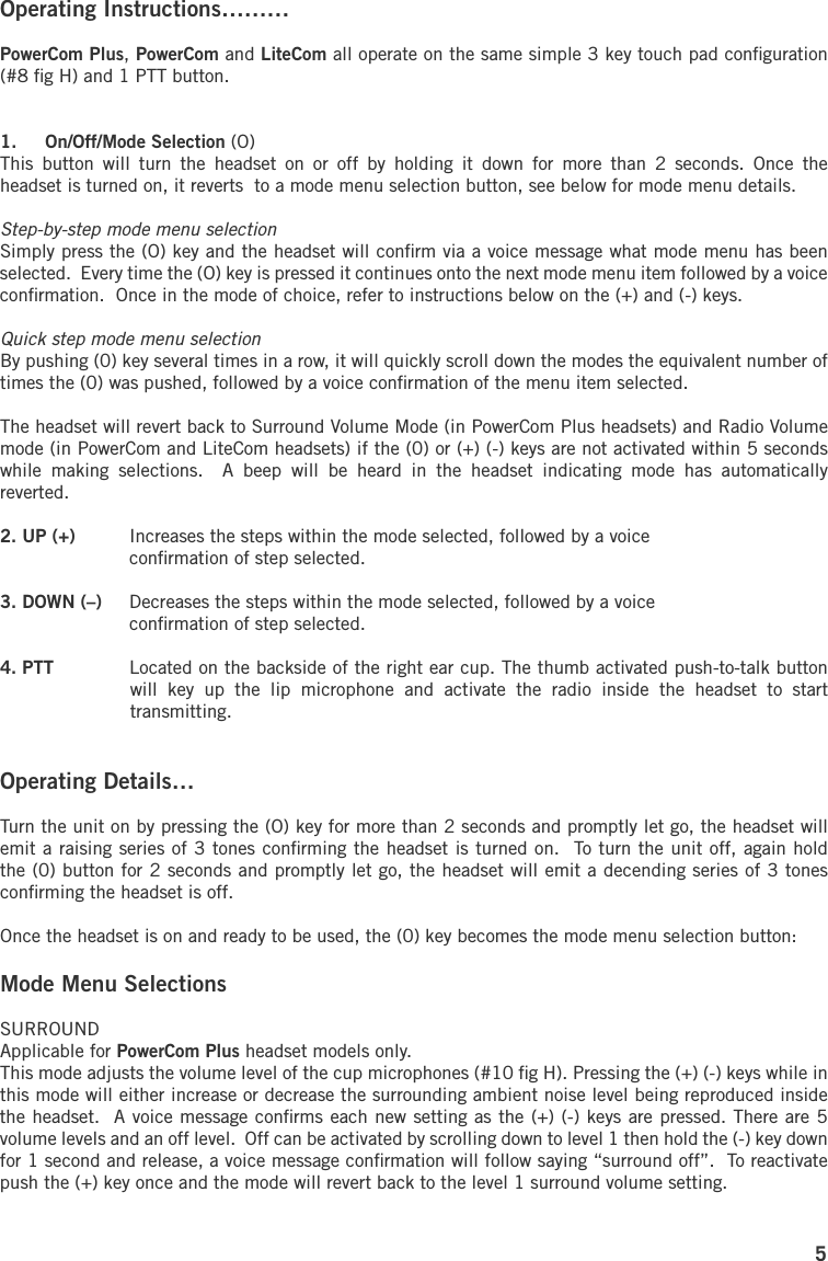5Operating Instructions……… PowerCom Plus, PowerCom and LiteCom all operate on the same simple 3 key touch pad conﬁguration (#8 ﬁg H) and 1 PTT button.1.  On/Off/Mode Selection (O)  This  button  will  turn  the  headset  on  or  off  by  holding  it  down  for  more  than  2  seconds.  Once  the headset is turned on, it reverts  to a mode menu selection button, see below for mode menu details.Step-by-step mode menu selectionSimply press the (O) key and the headset will conﬁrm via a voice message what mode menu has been selected.  Every time the (O) key is pressed it continues onto the next mode menu item followed by a voice conﬁrmation.  Once in the mode of choice, refer to instructions below on the (+) and (-) keys.Quick step mode menu selectionBy pushing (0) key several times in a row, it will quickly scroll down the modes the equivalent number of times the (0) was pushed, followed by a voice conﬁrmation of the menu item selected.The headset will revert back to Surround Volume Mode (in PowerCom Plus headsets) and Radio Volume mode (in PowerCom and LiteCom headsets) if the (0) or (+) (-) keys are not activated within 5 seconds while  making  selections.    A  beep  will  be  heard  in  the  headset  indicating  mode  has  automatically reverted.2. UP (+)  Increases the steps within the mode selected, followed by a voice   conﬁrmation of step selected.3. DOWN (–)  Decreases the steps within the mode selected, followed by a voice   conﬁrmation of step selected.4. PTT  Located on the backside of the right ear cup. The thumb activated push-to-talk button will  key  up  the  lip  microphone  and  activate  the  radio  inside  the  headset  to  start transmitting.Operating Details…Turn the unit on by pressing the (O) key for more than 2 seconds and promptly let go, the headset will emit a raising series of 3 tones conﬁrming the headset is turned on.  To turn the unit off, again hold the (0) button for 2 seconds and promptly let go, the headset will emit a decending series of 3 tones conﬁrming the headset is off.Once the headset is on and ready to be used, the (0) key becomes the mode menu selection button:Mode Menu SelectionsSURROUND Applicable for PowerCom Plus headset models only.This mode adjusts the volume level of the cup microphones (#10 ﬁg H). Pressing the (+) (-) keys while in this mode will either increase or decrease the surrounding ambient noise level being reproduced inside the headset.  A voice message conﬁrms each new setting as the (+) (-) keys are pressed. There are 5 volume levels and an off level.  Off can be activated by scrolling down to level 1 then hold the (-) key down for 1 second and release, a voice message conﬁrmation will follow saying “surround off”.  To reactivate push the (+) key once and the mode will revert back to the level 1 surround volume setting.
