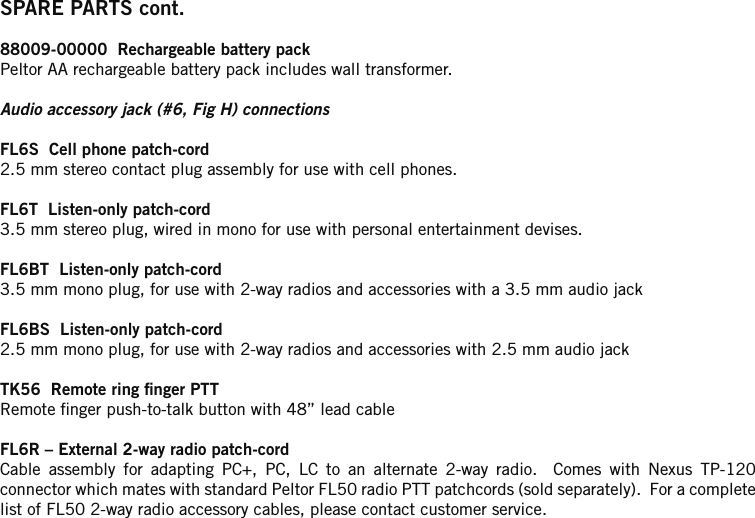 SPARE PARTS cont.88009-00000  Rechargeable battery packPeltor AA rechargeable battery pack includes wall transformer.Audio accessory jack (#6, Fig H) connectionsFL6S  Cell phone patch-cord2.5 mm stereo contact plug assembly for use with cell phones.FL6T  Listen-only patch-cord3.5 mm stereo plug, wired in mono for use with personal entertainment devises.FL6BT  Listen-only patch-cord3.5 mm mono plug, for use with 2-way radios and accessories with a 3.5 mm audio jackFL6BS  Listen-only patch-cord2.5 mm mono plug, for use with 2-way radios and accessories with 2.5 mm audio jackTK56  Remote ring nger PTTRemote nger push-to-talk button with 48” lead cableFL6R – External 2-way radio patch-cordCable  assembly  for  adapting  PC+,  PC,  LC  to  an  alternate  2-way  radio.    Comes  with  Nexus  TP-120 connector which mates with standard Peltor FL50 radio PTT patchcords (sold separately).  For a complete list of FL50 2-way radio accessory cables, please contact customer service.