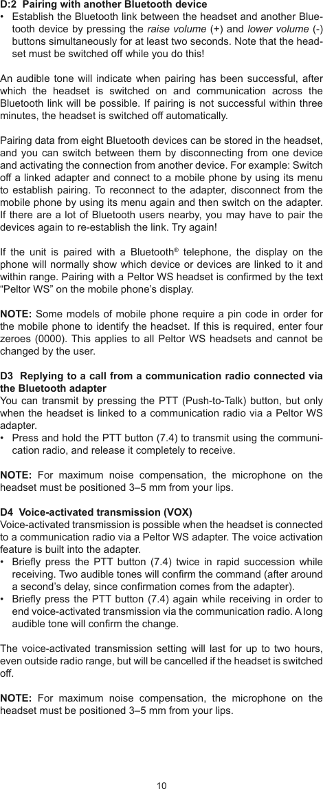 1011D:2  Pairing with another Bluetooth device•  Establish the Bluetooth link between the headset and another Blue-tooth device by pressing the raise volume (+) and lower volume (-) buttons simultaneously for at least two seconds. Note that the head-set must be switched off while you do this!An audible  tone will indicate  when pairing has  been successful, after which  the  headset  is  switched  on  and  communication  across  the Bluetooth link will be possible. If pairing is not successful within three minutes, the headset is switched off automatically. Pairing data from eight Bluetooth devices can be stored in the headset, and you  can switch between  them by disconnecting  from one device and activating the connection from another device. For example: Switch off a linked adapter and connect to a mobile phone by using its menu to establish pairing. To reconnect to the adapter, disconnect from the mobile phone by using its menu again and then switch on the adapter. If there are a lot of Bluetooth users nearby, you may have to pair the devices again to re-establish the link. Try again!If  the  unit  is  paired  with  a  Bluetooth®  telephone,  the  display  on  the phone will normally show which device or devices are linked to it and within range. Pairing with a Peltor WS headset is conrmed by the text “Peltor WS” on the mobile phone’s display. NOTE: Some models of mobile phone require a pin code in order for the mobile phone to identify the headset. If this is required, enter four zeroes (0000). This applies to all Peltor WS headsets and cannot be changed by the user.D3  Replying to a call from a communication radio connected via the Bluetooth adapterYou can transmit  by pressing the PTT (Push-to-Talk) button, but  only when the headset is linked to a communication radio via a Peltor WS adapter.•  Press and hold the PTT button (7.4) to transmit using the communi-cation radio, and release it completely to receive.NOTE:  For  maximum  noise  compensation,  the  microphone  on  the headset must be positioned 3–5 mm from your lips.D4  Voice-activated transmission (VOX)Voice-activated transmission is possible when the headset is connected to a communication radio via a Peltor WS adapter. The voice activation feature is built into the adapter.•  Briey  press  the  PTT  button  (7.4)  twice  in  rapid  succession  while receiving. Two audible tones will conrm the command (after around a second’s delay, since conrmation comes from the adapter).•  Briey press the PTT button (7.4) again while receiving in order to end voice-activated transmission via the communication radio. A long audible tone will conrm the change.The voice-activated  transmission setting  will last  for up  to two hours, even outside radio range, but will be cancelled if the headset is switched off.NOTE:  For  maximum  noise  compensation,  the  microphone  on  the headset must be positioned 3–5 mm from your lips.