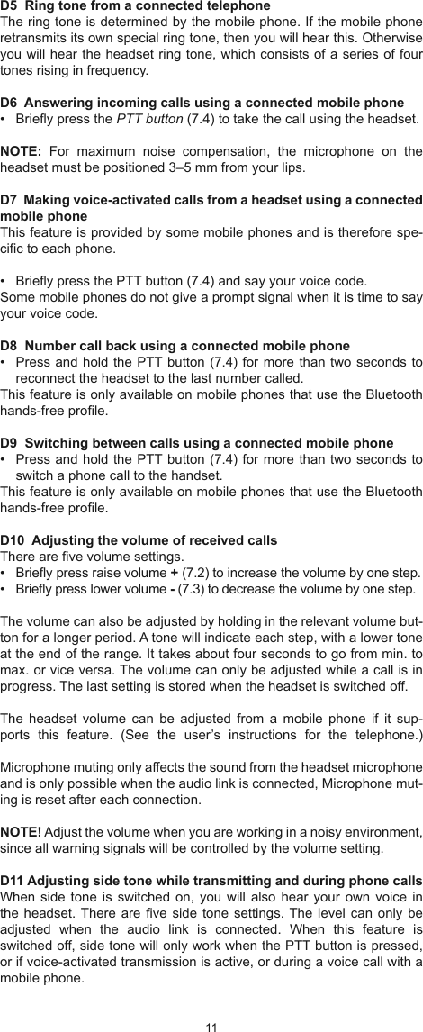 1011D5  Ring tone from a connected telephoneThe ring tone is determined by the mobile phone. If the mobile phone retransmits its own special ring tone, then you will hear this. Otherwise you will hear the headset ring tone, which consists of a series of four tones rising in frequency.D6  Answering incoming calls using a connected mobile phone •  Briey press the PTT button (7.4) to take the call using the headset.NOTE:  For  maximum  noise  compensation,  the  microphone  on  the headset must be positioned 3–5 mm from your lips.D7  Making voice-activated calls from a headset using a connected mobile phoneThis feature is provided by some mobile phones and is therefore spe-cic to each phone. •  Briey press the PTT button (7.4) and say your voice code.Some mobile phones do not give a prompt signal when it is time to say your voice code.D8  Number call back using a connected mobile phone•  Press and hold the PTT button (7.4) for more than two seconds to reconnect the headset to the last number called. This feature is only available on mobile phones that use the Bluetooth hands-free prole.D9  Switching between calls using a connected mobile phone•  Press and hold the PTT button (7.4) for more than two seconds to switch a phone call to the handset.This feature is only available on mobile phones that use the Bluetooth hands-free prole.D10  Adjusting the volume of received callsThere are ve volume settings. •  Briey press raise volume + (7.2) to increase the volume by one step.•  Briey press lower volume - (7.3) to decrease the volume by one step.The volume can also be adjusted by holding in the relevant volume but-ton for a longer period. A tone will indicate each step, with a lower tone at the end of the range. It takes about four seconds to go from min. to max. or vice versa. The volume can only be adjusted while a call is in progress. The last setting is stored when the headset is switched off.The  headset  volume  can  be adjusted from  a  mobile  phone  if  it  sup-ports  this  feature.  (See  the  user’s  instructions  for  the  telephone.)Microphone muting only affects the sound from the headset microphone and is only possible when the audio link is connected, Microphone mut-ing is reset after each connection.NOTE! Adjust the volume when you are working in a noisy environment, since all warning signals will be controlled by the volume setting.D11 Adjusting side tone while transmitting and during phone callsWhen side  tone is  switched on,  you will  also hear  your own  voice in the headset. There are  ve side tone  settings. The level can  only be adjusted  when  the  audio  link  is  connected.  When  this  feature  is switched off, side tone will only work when the PTT button is pressed, or if voice-activated transmission is active, or during a voice call with a mobile phone.