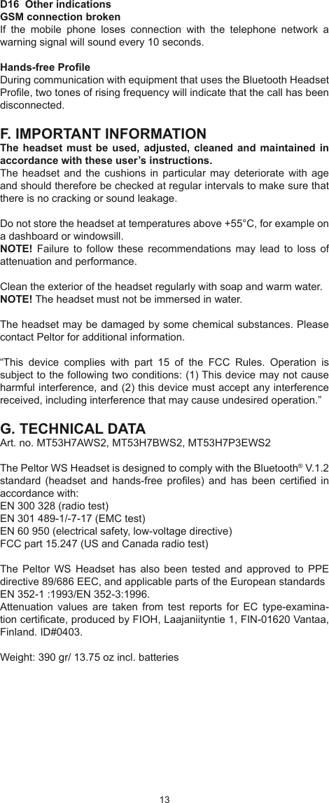 1213D16  Other indications GSM connection brokenIf  the  mobile  phone  loses  connection  with  the  telephone  network  a warning signal will sound every 10 seconds.Hands-free ProleDuring communication with equipment that uses the Bluetooth Headset Prole, two tones of rising frequency will indicate that the call has been disconnected.F. IMPORTANT INFORMATIONThe headset  must be used,  adjusted, cleaned and maintained in accordance with these user’s instructions.The headset  and the cushions  in particular  may deteriorate  with age and should therefore be checked at regular intervals to make sure that there is no cracking or sound leakage.Do not store the headset at temperatures above +55°C, for example on a dashboard or windowsill.NOTE!  Failure to  follow  these  recommendations may lead  to  loss  of attenuation and performance.Clean the exterior of the headset regularly with soap and warm water. NOTE! The headset must not be immersed in water.The headset may be damaged by some chemical substances. Please contact Peltor for additional information.“This  device  complies  with  part  15  of  the  FCC  Rules.  Operation  is subject to the following two conditions: (1) This device may not cause harmful interference, and (2) this device must accept any interference received, including interference that may cause undesired operation.”G. TECHNICAL DATAArt. no. MT53H7AWS2, MT53H7BWS2, MT53H7P3EWS2The Peltor WS Headset is designed to comply with the Bluetooth® V.1.2 standard  (headset and hands-free  proles)  and  has  been certied  in accordance with:EN 300 328 (radio test)EN 301 489-1/-7-17 (EMC test)EN 60 950 (electrical safety, low-voltage directive)FCC part 15.247 (US and Canada radio test)The  Peltor WS  Headset  has  also  been tested and  approved  to  PPE directive 89/686 EEC, and applicable parts of the European standards EN 352-1 :1993/EN 352-3:1996. Attenuation  values  are  taken  from  test  reports  for  EC  type-examina-tion certicate, produced by FIOH, Laajaniityntie 1, FIN-01620 Vantaa, Finland. ID#0403. Weight: 390 gr/ 13.75 oz incl. batteries
