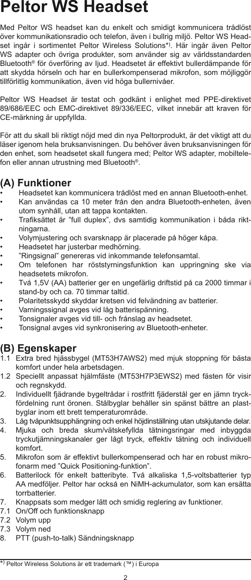 23*) Peltor Wireless Solutions är ett trademark (™) i EuropaPeltor WS HeadsetMed  Peltor  WS  headset  kan  du  enkelt  och  smidigt  kommunicera  trådlöst över kommunikationsradio och telefon, även i bullrig miljö. Peltor WS Head-set  ingår  i  sortimentet  Peltor  Wireless  Solutions*).  Här  ingår  även  Peltor WS adapter och övriga  produkter, som  använder sig  av världsstandarden Bluetooth® för överföring av Ijud. Headsetet är effektivt bullerdämpande för att skydda hörseln och har en bullerkompenserad mikrofon, som möjliggör tillförlitlig kommunikation, även vid höga bullernivåer.Peltor  WS  Headset  är  testat  och  godkänt  i  enlighet  med  PPE-direktivet 89/686/EEC  och EMC-direktivet  89/336/EEC,  vilket  innebär  att kraven  för CE-märkning är uppfyllda.För att du skall bli riktigt nöjd med din nya Peltorprodukt, är det viktigt att du läser igenom hela bruksanvisningen. Du behöver även bruksanvisningen för den enhet, som headsetet skall fungera med; Peltor WS adapter, mobiltele-fon eller annan utrustning med Bluetooth®.(A) Funktioner•  Headsetet kan kommunicera trådlöst med en annan Bluetooth-enhet.•  Kan användas  ca 10 meter  från den  andra Bluetooth-enheten, även utom synhåll, utan att tappa kontakten.•  Traksättet  är  ”full  duplex”,  dvs  samtidig  kommunikation  i  båda  rikt-ningarna.•  Volymjustering och svarsknapp är placerade på höger kåpa.•  Headsetet har justerbar medhörning.•  ”Ringsignal” genereras vid inkommande telefonsamtal. •  Om  telefonen  har  röststyrningsfunktion  kan  uppringning  ske  via headsetets mikrofon.•  Två 1,5V (AA) batterier ger en ungefärlig driftstid på ca 2000 timmar i stand-by och ca. 70 timmar taltid.•  Polaritetsskydd skyddar kretsen vid felvändning av batterier.•  Varningssignal avges vid låg batterispänning.•  Tonsignaler avges vid till- och frånslag av headsetet.•  Tonsignal avges vid synkronisering av Bluetooth-enheter. (B) Egenskaper 1.1   Extra bred hjässbygel (MT53H7AWS2) med mjuk stoppning för bästa komfort under hela arbetsdagen.1.2   Speciellt anpassat  hjälmfäste (MT53H7P3EWS2)  med fästen  för visir och regnskydd.2.   Individuellt fjädrande bygeltrådar i rostfritt fjäderstål ger en jämn tryck-fördelning runt öronen.  Stålbyglar behåller sin  spänst bättre an plast-byglar inom ett brett temperaturområde.3.   Låg tvåpunktsupphängning och enkel höjdinställning utan utskjutande delar.4.   Mjuka  och  breda  skum/vätskefyllda  tätningsringar  med  inbyggda tryckutjämningskanaler  ger  lågt  tryck,  effektiv  tätning  och  individuell komfort.5.   Mikrofon som är effektivt bullerkompenserad och har en robust mikro-fonarm med ”Quick Positioning-funktion”.6.   Batterilock  för  enkelt  batteribyte.  Två  alkaliska  1,5-voltsbatterier  typ AA medföljer. Peltor har också en NiMH-ackumulator, som kan ersätta torrbatterier.7.   Knappsats som medger lätt och smidig reglering av funktioner.7.1   On/Off och funktionsknapp7.2   Volym upp 7.3   Volym ned8.   PTT (push-to-talk) Sändningsknapp