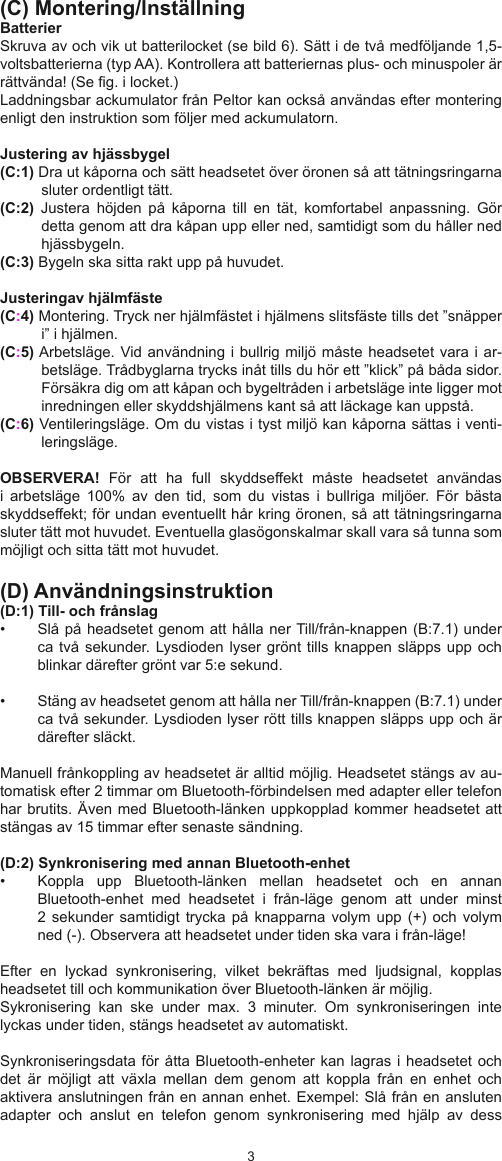 23(C) Montering/lnställningBatterierSkruva av och vik ut batterilocket (se bild 6). Sätt i de två medföljande 1,5-voltsbatterierna (typ AA). Kontrollera att batteriernas plus- och minuspoler är rättvända! (Se g. i locket.) Laddningsbar ackumulator från Peltor kan också användas efter montering enligt den instruktion som följer med ackumulatorn.Justering av hjässbygel(C:1) Dra ut kåporna och sätt headsetet över öronen så att tätningsringarna sluter ordentligt tätt.(C:2)  Justera  höjden  på  kåporna  till  en  tät,  komfortabel  anpassning.  Gör detta genom att dra kåpan upp eller ned, samtidigt som du håller ned hjässbygeln.(C:3) Bygeln ska sitta rakt upp på huvudet.Justeringav hjälmfäste (C:4) Montering. Tryck ner hjälmfästet i hjälmens slitsfäste tills det ”snäpper i” i hjälmen. (C:5) Arbetsläge. Vid användning i bullrig miljö måste headsetet vara i ar-betsläge. Trådbyglarna trycks inåt tills du hör ett ”klick” på båda sidor. Försäkra dig om att kåpan och bygeltråden i arbetsläge inte ligger mot inredningen eller skyddshjälmens kant så att läckage kan uppstå.(C:6) Ventileringsläge. Om du vistas i tyst miljö kan kåporna sättas i venti-leringsläge.OBSERVERA!  För  att  ha  full  skyddseffekt  måste  headsetet  användas i  arbetsläge  100%  av  den  tid,  som  du  vistas  i  bullriga  miljöer.  För  bästa skyddseffekt; för undan eventuellt hår kring öronen, så att tätningsringarna sluter tätt mot huvudet. Eventuella glasögonskalmar skall vara så tunna som möjligt och sitta tätt mot huvudet.(D) Användningsinstruktion(D:1) Till- och frånslag•  Slå på headsetet genom att hålla ner Till/från-knappen (B:7.1) under ca två sekunder. Lysdioden lyser grönt  tills knappen släpps upp  och blinkar därefter grönt var 5:e sekund. •  Stäng av headsetet genom att hålla ner Till/från-knappen (B:7.1) under ca två sekunder. Lysdioden lyser rött tills knappen släpps upp och är därefter släckt.Manuell frånkoppling av headsetet är alltid möjlig. Headsetet stängs av au-tomatisk efter 2 timmar om Bluetooth-förbindelsen med adapter eller telefon har brutits. Även med Bluetooth-länken uppkopplad kommer headsetet att stängas av 15 timmar efter senaste sändning. (D:2) Synkronisering med annan Bluetooth-enhet •  Koppla  upp  Bluetooth-länken  mellan  headsetet  och  en  annan Bluetooth-enhet  med  headsetet  i  från-läge  genom  att  under  minst 2 sekunder  samtidigt trycka på  knapparna volym  upp (+)  och volym ned (-). Observera att headsetet under tiden ska vara i från-läge!Efter  en  lyckad  synkronisering,  vilket  bekräftas  med  ljudsignal,  kopplas headsetet till och kommunikation över Bluetooth-länken är möjlig. Sykronisering  kan  ske  under  max.  3  minuter.  Om  synkroniseringen  inte lyckas under tiden, stängs headsetet av automatiskt. Synkroniseringsdata för åtta Bluetooth-enheter kan  lagras i headsetet och det  är  möjligt  att  växla  mellan  dem  genom  att  koppla  från  en  enhet  och aktivera anslutningen från en annan enhet. Exempel: Slå från en ansluten adapter  och  anslut  en  telefon  genom  synkronisering  med  hjälp  av  dess 