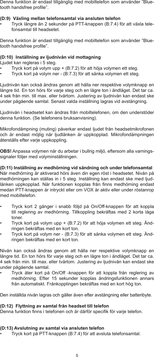 45Denna funktion är endast tillgänglig med mobiltelefon som använder ”Blue-tooth handsfree prole”.(D:9)  Växling mellan telefonsamtal via ansluten telefon •  Tryck längre än 2 sekunder på PTT-knappen (B:7.4) för att växla tele-fonsamtal till headsetet.Denna funktion är endast tillgänglig med mobiltelefon som använder ”Blue-tooth handsfree prole”.(D:10)  Inställning av ljudnivån vid mottagningLjudet kan regleras i 5 steg. •  Tryck kort på volym upp + (B:7.2) för att höja volymen ett steg. •  Tryck kort på volym ner - (B:7.3) för att sänka volymen ett steg. Ljudnivån kan också ändras genom att hålla ner respektive volymknapp en längre tid. En ton hörs för varje steg och en lägre ton i ändläget. Det tar ca. 4 sek från min. till max. eller tvärtom. Justering av ljudnivån kan endast ske under pågående samtal. Senast valda inställning lagras vid avstängning.Ljudnivån i headsetet kan ändras från mobiltelefonen, om den understöder denna funktion. (Se telefonens bruksanvisning).Mikrofondämpning (muting) påverkar endast ljudet från headsetmikrofonen och  är  endast  möjlig  när  ljudlänken  är  uppkopplad. Mikrofondämpningen återställs efter varje uppkoppling.OBS! Anpassa volymen när du arbetar i bullrig miljö, eftersom alla varnings-signaler följer med volyminställningen. (D:11) Inställning av medhörning vid sändning och under telefonsamtalNär medhörning är aktiverad hörs även din egen röst i headsetet. Nivån på medhörningen kan ställas in i 5 steg. Inställning kan endast ske med ljud-länken uppkopplad. När  funktionen kopplas från  nns medhörning  endast medan PTT-knappen är intryckt eller om VOX är aktiv eller under röstanrop med mobiltelefon.•  Tryck  kort  2  gånger  i  snabb  följd  på  On/Off-knappen  för  att  koppla till  reglering  av  medhörning. Tillkoppling  bekräftas  med  2  korta  låga toner.  •  Tryck kort på volym upp + (B:7.2) för att höja volymen ett steg. Änd-ringen bekräftas med en kort ton. •  Tryck kort på volym ner - (B:7.3) för att sänka volymen ett steg. Änd-ringen bekräftas med en kort ton.Nivån  kan  också  ändras  genom  att  hålla  ner  respektive  volymknapp  en längre tid. En ton hörs för varje steg och en lägre ton i ändläget. Det tar ca. 4 sek från min. till max. eller tvärtom. Justering av ljudnivån kan endast ske under pågående samtal. •  Tryck  åter  kort  på  On/Off  -knappen  för  att  koppla  från  reglering  av medhörning.  Efter  15  sekunder  kopplas  ändringsfunktionen  annars från automatiskt. Frånkopplingen bekräftas med en kort hög ton.   Den inställda nivån lagras och gäller även efter avstängning eller batteribyte.(D:12)  Flyttning av samtal från headset till telefonDenna funktion nns i telefonen och är därför specik för varje telefon.(D:13) Avslutning av samtal via ansluten telefon •  Tryck kort på PTT-knappen (B:7.4) för att avsluta telefonsamtal.