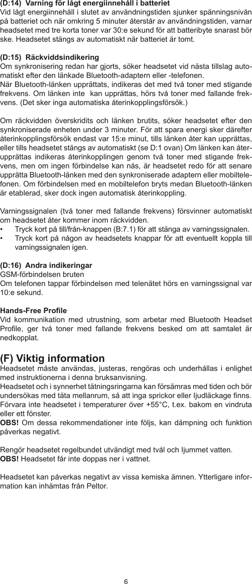 67(D:14)  Varning för lågt energiinnehåll i batteriet Vid lågt energiinnehåll i slutet av användningstiden sjunker spänningsnivån på batteriet och när omkring 5 minuter återstår av användningstiden, varnar headsetet med tre korta toner var 30:e sekund för att batteribyte snarast bör ske. Headsetet stängs av automatiskt när batteriet är tomt. (D:15)  Räckviddsindikering Om synkronisering redan har gjorts, söker headsetet vid nästa tillslag auto-matiskt efter den länkade Bluetooth-adaptern eller -telefonen.  När Bluetooth-länken upprättats, indikeras det med två toner med stigande frekvens. Om länken inte  kan upprättas, hörs två toner med fallande frek-vens. (Det sker inga automatiska återinkopplingsförsök.) Om  räckvidden  överskridits  och  länken  brutits,  söker  headsetet  efter  den synkroniserade enheten under 3 minuter. För att spara energi sker därefter återinkopplingsförsök endast var 15:e minut, tills länken åter kan upprättas, eller tills headsetet stängs av automatiskt (se D:1 ovan) Om länken kan åter-upprättas  indikeras  återinkopplingen  genom  två  toner  med  stigande  frek-vens, men om ingen förbindelse kan nås, är headsetet redo för att senare upprätta Bluetooth-länken med den synkroniserade adaptern eller mobiltele-fonen. Om förbindelsen med en mobiltelefon bryts medan Bluetooth-länken är etablerad, sker dock ingen automatisk återinkoppling.Varningssignalen  (två toner  med  fallande frekvens)  försvinner automatiskt om headsetet åter kommer inom räckvidden.•  Tryck kort på till/från-knappen (B:7.1) för att stänga av varningssignalen.•  Tryck kort på någon av headsetets knappar för att eventuellt koppla till varningssignalen igen. (D:16)  Andra indikeringar GSM-förbindelsen brutenOm telefonen tappar förbindelsen med telenätet hörs en varningssignal var 10:e sekund.  Hands-Free ProleVid  kommunikation  med  utrustning,  som  arbetar  med  Bluetooth  Headset Prole,  ger  två  toner  med  fallande  frekvens  besked  om  att  samtalet  är nedkopplat. (F) Viktig informationHeadsetet  måste användas,  justeras,  rengöras  och  underhållas i  enlighet med instruktionerna i denna bruksanvisning.Headsetet och i synnerhet tätningsringarna kan försämras med tiden och bör undersökas med täta mellanrum, så att inga sprickor eller Ijudläckage nns.Förvara inte headsetet i temperaturer över +55°C, t.ex. bakom en vindruta eller ett fönster.OBS! Om  dessa rekommendationer inte  följs, kan  dämpning och funktion påverkas negativt.Rengör headsetet regelbundet utvändigt med tvål och Ijummet vatten. OBS! Headsetet får inte doppas ner i vattnet.Headsetet kan påverkas negativt av vissa kemiska ämnen. Ytterligare infor-mation kan inhämtas från Peltor. 