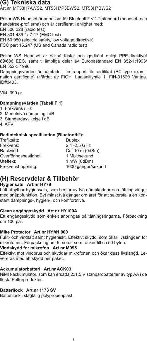67(G) Tekniska dataArt.nr. MT53H7AWS2, MT53H7P3EWS2, MT53H7BWS2Peltor WS Headset är anpassat för Bluetooth® V.1.2 standard (headset- och handsfree-prolerna) och är certierat i enlighet med:EN 300 328 (radio test)EN 301 489-1/-7-17 (EMC test)EN 60 950 (electric safety, low voltage directive)FCC part 15.247 (US and Canada radio test)Peltor  WS  Headset  är  också  testat  och  godkänt  enligt  PPE-direktivet89/686  EEC,  samt  tillämpliga  delar  av  Europastandard  EN  352-1:1993/EN 352-3:1996. Dämpningsvärden  är  hämtade  i  testrapport  för  certikat  (EC  type  exami-nation  certicate)  utfärdat  av  FIOH,  Laajaniityntie  1,  FIN-01620  Vantaa. ID#0403. Vikt: 390 gr. Dämpningsvärden (Tabell F:1)1. Frekvens i Hz2. Medelnivå dämpning i dB3. Standardavvikelse i dB4. APVRadioteknisk specikation (Bluetooth®): Traksätt:     DuplexFrekvens:     2,4 -2,5 GHz Räckvidd:     Ca. 10 m (0dBm) Överföringshastighet:  1 Mbit/sekund Uteffekt:       1 mW (0dBm) Frekvenshoppning:     1600 gånger/sekund(H) Reservdelar &amp; TillbehörHygiensats   Art.nr HY79Lätt utbytbar hygiensats, som består av två dämpkuddar och tätningsringar med snäppfunktion. Byt minst två gånger om året för att säkerställa en kon-stant dämpnings-, hygien-, och komfortnivå.Clean engångsskydd   Art.nr HY100AEtt engångsskydd  som enkelt  anbringas på tätningsringarna.  Förpackning om 100 par.Mike Protector   Art.nr HYM1 000Fukt- och vindtätt samt hygieniskt. Effektivt skydd, som ökar livslängden för mikrofonen. Förpackning om 5 meter, som räcker till ca 50 byten.Vindskydd for mikrofon   Art.nr M995Effektivt mot vindbrus och skyddar mikrofonen och ökar dess livslängd. Le-vereras med ett skydd per paket.Ackumulatorbatteri   Art.nr ACK03NiMH-ackumulator, som kan ersätta 2x1,5 V standardbatterier av typ AA i de esta Peltorprodukter.Batterilock   Art.nr 1173 SV Batterilock i slagtålig polypropenplast.