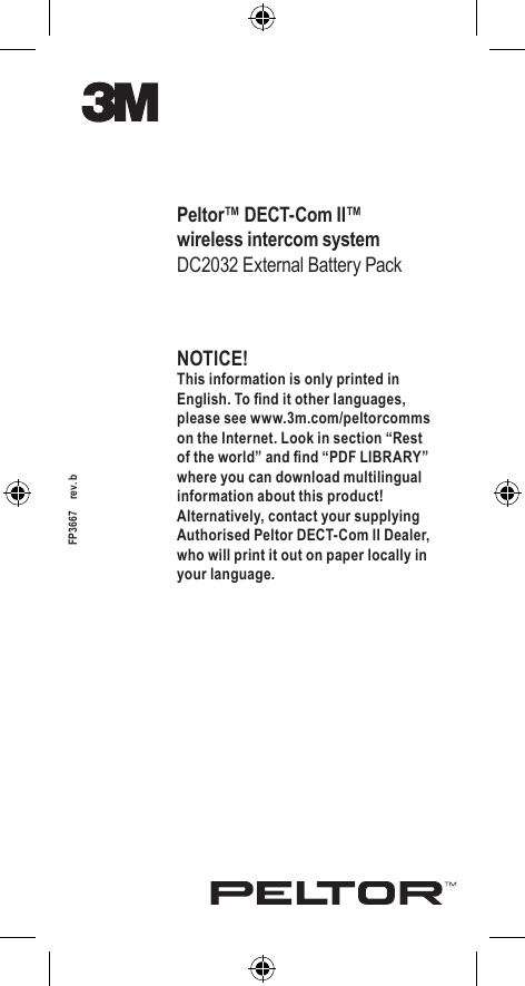 NOTICE!This information is only printed in English. To nd it other languages, please see www.3m.com/peltorcomms on the Internet. Look in section “Rest of the world” and nd “PDF LIBRARY” where you can download multilingual information about this product! Alternatively, contact your supplying Authorised Peltor DECT-Com II Dealer, who will print it out on paper locally in your language.Peltor™ DECT-Com II™wireless intercom systemDC2032 External Battery PackFP3667    rev. b