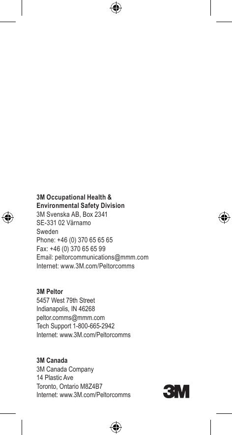 3M Occupational Health &amp;Environmental Safety Division3M Svenska AB, Box 2341SE-331 02 VärnamoSwedenPhone: +46 (0) 370 65 65 65Fax: +46 (0) 370 65 65 99Email: peltorcommunications@mmm.comInternet: www.3M.com/Peltorcomms3M Peltor5457 West 79th StreetIndianapolis, IN 46268peltor.comms@mmm.comTech Support 1-800-665-2942Internet: www.3M.com/Peltorcomms3M Canada3M Canada Company14 Plastic AveToronto, Ontario M8Z4B7Internet: www.3M.com/Peltorcomms