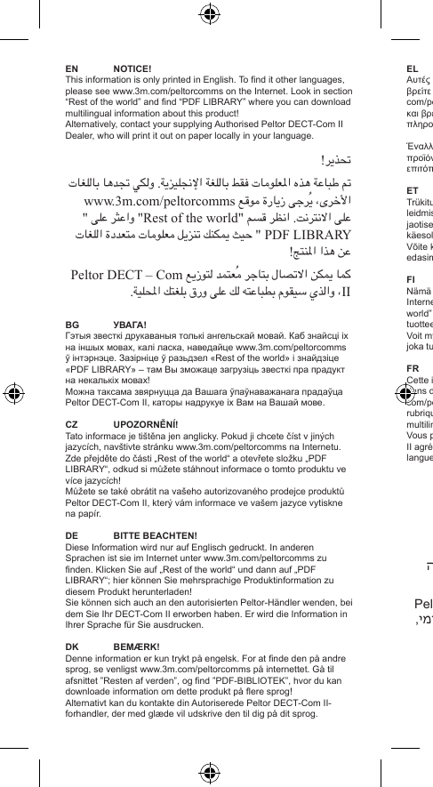 EN NOTICE!This information is only printed in English. To nd it other languages, please see www.3m.com/peltorcomms on the Internet. Look in section “Rest of the world” and nd “PDF LIBRARY” where you can download multilingual information about this product! Alternatively, contact your supplying Authorised Peltor DECT-Com II Dealer, who will print it out on paper locally in your language.ﲢﺬﻳﺮ!ﰎ ﻃﺒﺎﻋﺔ ﻫﺬﻩ ﺍﳌﻌﻠﻮﻣﺎﺕ ﻓﻘﻂ ﺑﺎﻟﻠﻐﺔ ﺍﻹﳒﻠﻴﺰﻳﺔ. ﻭﻟﻜﻲ ﲡﺪﻫﺎ ﺑﺎﻟﻠﻐﺎﺕ ﺍﻷﺧﺮﻯ، ﻳُﺮﺟﻰ ﺯﻳﺎﺭﺓ ﻣﻮﻗﻊ www.3m.com/peltorcomms ﻋﻠﻰ ﺍﻻﻧﺘﺮﻧﺖ. ﺍﻧﻈﺮ ﻗﺴﻢ &quot;Rest of the world&quot; ﻭﺍﻋﺜﺮ ﻋﻠﻰ &apos;&apos; PDF LIBRARY &quot; ﺣﻴﺚ ﳝﻜﻨﻚ ﺗﻨﺰﻳﻞ ﻣﻌﻠﻮﻣﺎﺕ ﻣﺘﻌﺪﺩﺓ ﺍﻟﻠﻐﺎﺕ ﻋﻦ ﻫﺬﺍ ﺍﳌﻨﺘﺞ!ﻛﻤﺎ ﳝﻜﻦ ﺍﻻﺗﺼﺎﻝ ﺑﺘﺎﺟﺮ ﻣُﻌﺘﻤﺪ ﻟﺘﻮﺯﻳﻊ Peltor DECT – Com II، ﻭﺍﻟﺬﻱ ﺳﻴﻘﻮﻡ ﺑﻄﺒﺎﻋﺘﻪ ﻟﻚ ﻋﻠﻰ ﻭﺭﻕ ﺑﻠﻐﺘﻚ ﺍﳌﺤﻠﻴﺔ.BG УВАГА!Гэтыя звесткі друкаваныя толькі ангельскай мовай. Каб знайсці іх на іншых мовах, калі ласка, наведайце www.3m.com/peltorcomms ў інтэрнэце. Зазірніце ў разьдзел «Rest of the world» і знайдзіце «PDF LIBRARY» – там Вы зможаце загрузіць звесткі пра прадукт на некалькіх мовах!Можна таксама звярнуцца да Вашага ўпаўнаважанага прадаўца Peltor DECT-Com II, каторы надрукуе іх Вам на Вашай мове.CZ UPOZORNĚNÍ!Tato informace je tištěna jen anglicky. Pokud ji chcete číst v jiných jazycích, navštivte stránku www.3m.com/peltorcomms na Internetu. Zde přejděte do části „Rest of the world“ a otevřete složku „PDF LIBRARY“, odkud si můžete stáhnout informace o tomto produktu ve více jazycích!Můžete se také obrátit na vašeho autorizovaného prodejce produktů Peltor DECT-Com II, který vám informace ve vašem jazyce vytiskne na papír.DE BITTEBEACHTEN!Diese Information wird nur auf Englisch gedruckt. In anderen Sprachen ist sie im Internet unter www.3m.com/peltorcomms zu nden. Klicken Sie auf „Rest of the world“ und dann auf „PDF LIBRARY“; hier können Sie mehrsprachige Produktinformation zu diesem Produkt herunterladen!Sie können sich auch an den autorisierten Peltor-Händler wenden, bei dem Sie Ihr DECT-Com II erworben haben. Er wird die Information in Ihrer Sprache für Sie ausdrucken.DK BEMÆRK!Denne information er kun trykt på engelsk. For at nde den på andre sprog, se venligst www.3m.com/peltorcomms på internettet. Gå til afsnittet ”Resten af verden”, og nd ”PDF-BIBLIOTEK”, hvor du kan downloade information om dette produkt på ere sprog!Alternativt kan du kontakte din Autoriserede Peltor DECT-Com II-forhandler, der med glæde vil udskrive den til dig på dit sprog.EL ΣΗΜΕΙΩΣΗ!Αυτές οι πληροφορίες εκτυπώνονται μόνο στα αγγλικά. Για να τις βρείτε σε άλλες γλώσσες παρακαλούμε δείτε την ιστοσελίδα www.3m.com/peltorcomms στο Internet. Δείτε στο τμήμα “Rest of the world” και βρείτε το “PDF LIBRARY” από όπου μπορείτε να κατεβάσετε πληροφορίες γι΄ αυτό το προϊόν σε πολλές γλώσσες!Έναλλακτικά, επικοινωνήστε με τον Εξουσιοδοτημένο αντιπρόσωπο προϊόντων Peltor DECT-Com II, ο οποίος θα σας τις εκτυπώσει επιτόπου στη γλώσσα που επιθυμείτε.ET MÄRKUS!Trükitud teave on saadaval ainult inglise keeles. Teistes keeltes teabe leidmiseks külastage veebisaiti www.3m.com/peltorcomms. Otsige jaotisest “Rest of the world“ üles osa “PDF LIBRARY“, kust saate käesoleva toote kohta mitmekeelset teavet alla laadida!Võite ka kontakteeruda kohaliku volitatud Peltor DECT-Com II edasimüüjaga ja lasta teabe enda kohalikus keeles välja printida.FI  HUOM!Nämä tiedot on painettu vain englanniksi. Muunkieliset versiot löytyvät Internet-osoitteesta www.3m.com/peltorcomms. Valitse ”Rest of the world” ja ”PDF LIBRARY”, josta voit ladata monikielistä tietoa tästä tuotteesta!Voit myös ottaa yhteyttä valtuutettuun Peltor DECT-Com II -myyjään, joka tulostaa tiedot paikallisesti omalla kielelläsi.FR AVIS!Cette information est seulement imprimée en anglais. Des versions dans d’autres langues sont disponibles sur le site web www.3m.com/peltorcomms. Cliquez sur « Rest of the world », puis dans la rubrique « PDF LIBRARY » vous pourrez télécharger des informations multilingues sur ce produit !Vous pouvez sinon contacter votre revendeur Peltor DECT-Com II agréé qui pourra vous imprimer cette documentation dans votre langue.HE הערה !מידע זה מודפס באנגלית בלבד. כדי למצוא אותו בשפות אחרות, בקר בכתובת www.3m.com/peltorcomms באינטרנט. בחלק &quot;Rest of the world&quot; )שאר העולם(, חפש את הספרייה &quot;PDF LIBRARY&quot; וממנה תוכל להוריד מידע על מוצר זה במספר שפות.לחלופין, פנה אל היבואן המוסמך של Peltor DECT-Com II, אשר יוכל להדפיס את המידע באופן מקומי, על נייר, בשפה שלך.