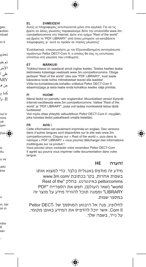 EN NOTICE!This information is only printed in English. To nd it other languages, please see www.3m.com/peltorcomms on the Internet. Look in section “Rest of the world” and nd “PDF LIBRARY” where you can download multilingual information about this product! Alternatively, contact your supplying Authorised Peltor DECT-Com II Dealer, who will print it out on paper locally in your language.ﲢﺬﻳﺮ!ﰎ ﻃﺒﺎﻋﺔ ﻫﺬﻩ ﺍﳌﻌﻠﻮﻣﺎﺕ ﻓﻘﻂ ﺑﺎﻟﻠﻐﺔ ﺍﻹﳒﻠﻴﺰﻳﺔ. ﻭﻟﻜﻲ ﲡﺪﻫﺎ ﺑﺎﻟﻠﻐﺎﺕ ﺍﻷﺧﺮﻯ، ﻳُﺮﺟﻰ ﺯﻳﺎﺭﺓ ﻣﻮﻗﻊ www.3m.com/peltorcomms ﻋﻠﻰ ﺍﻻﻧﺘﺮﻧﺖ. ﺍﻧﻈﺮ ﻗﺴﻢ &quot;Rest of the world&quot; ﻭﺍﻋﺜﺮ ﻋﻠﻰ &apos;&apos; PDF LIBRARY &quot; ﺣﻴﺚ ﳝﻜﻨﻚ ﺗﻨﺰﻳﻞ ﻣﻌﻠﻮﻣﺎﺕ ﻣﺘﻌﺪﺩﺓ ﺍﻟﻠﻐﺎﺕ ﻋﻦ ﻫﺬﺍ ﺍﳌﻨﺘﺞ!ﻛﻤﺎ ﳝﻜﻦ ﺍﻻﺗﺼﺎﻝ ﺑﺘﺎﺟﺮ ﻣُﻌﺘﻤﺪ ﻟﺘﻮﺯﻳﻊ Peltor DECT – Com II، ﻭﺍﻟﺬﻱ ﺳﻴﻘﻮﻡ ﺑﻄﺒﺎﻋﺘﻪ ﻟﻚ ﻋﻠﻰ ﻭﺭﻕ ﺑﻠﻐﺘﻚ ﺍﳌﺤﻠﻴﺔ.BG УВАГА!Гэтыя звесткі друкаваныя толькі ангельскай мовай. Каб знайсці іх на іншых мовах, калі ласка, наведайце www.3m.com/peltorcomms ў інтэрнэце. Зазірніце ў разьдзел «Rest of the world» і знайдзіце «PDF LIBRARY» – там Вы зможаце загрузіць звесткі пра прадукт на некалькіх мовах!Можна таксама звярнуцца да Вашага ўпаўнаважанага прадаўца Peltor DECT-Com II, каторы надрукуе іх Вам на Вашай мове.CZ UPOZORNĚNÍ!Tato informace je tištěna jen anglicky. Pokud ji chcete číst v jiných jazycích, navštivte stránku www.3m.com/peltorcomms na Internetu. Zde přejděte do části „Rest of the world“ a otevřete složku „PDF LIBRARY“, odkud si můžete stáhnout informace o tomto produktu ve více jazycích!Můžete se také obrátit na vašeho autorizovaného prodejce produktů Peltor DECT-Com II, který vám informace ve vašem jazyce vytiskne na papír.DE BITTEBEACHTEN!Diese Information wird nur auf Englisch gedruckt. In anderen Sprachen ist sie im Internet unter www.3m.com/peltorcomms zu nden. Klicken Sie auf „Rest of the world“ und dann auf „PDF LIBRARY“; hier können Sie mehrsprachige Produktinformation zu diesem Produkt herunterladen!Sie können sich auch an den autorisierten Peltor-Händler wenden, bei dem Sie Ihr DECT-Com II erworben haben. Er wird die Information in Ihrer Sprache für Sie ausdrucken.DK BEMÆRK!Denne information er kun trykt på engelsk. For at nde den på andre sprog, se venligst www.3m.com/peltorcomms på internettet. Gå til afsnittet ”Resten af verden”, og nd ”PDF-BIBLIOTEK”, hvor du kan downloade information om dette produkt på ere sprog!Alternativt kan du kontakte din Autoriserede Peltor DECT-Com II-forhandler, der med glæde vil udskrive den til dig på dit sprog.EL ΣΗΜΕΙΩΣΗ!Αυτές οι πληροφορίες εκτυπώνονται μόνο στα αγγλικά. Για να τις βρείτε σε άλλες γλώσσες παρακαλούμε δείτε την ιστοσελίδα www.3m.com/peltorcomms στο Internet. Δείτε στο τμήμα “Rest of the world” και βρείτε το “PDF LIBRARY” από όπου μπορείτε να κατεβάσετε πληροφορίες γι΄ αυτό το προϊόν σε πολλές γλώσσες!Έναλλακτικά, επικοινωνήστε με τον Εξουσιοδοτημένο αντιπρόσωπο προϊόντων Peltor DECT-Com II, ο οποίος θα σας τις εκτυπώσει επιτόπου στη γλώσσα που επιθυμείτε.ET MÄRKUS!Trükitud teave on saadaval ainult inglise keeles. Teistes keeltes teabe leidmiseks külastage veebisaiti www.3m.com/peltorcomms. Otsige jaotisest “Rest of the world“ üles osa “PDF LIBRARY“, kust saate käesoleva toote kohta mitmekeelset teavet alla laadida!Võite ka kontakteeruda kohaliku volitatud Peltor DECT-Com II edasimüüjaga ja lasta teabe enda kohalikus keeles välja printida.FI  HUOM!Nämä tiedot on painettu vain englanniksi. Muunkieliset versiot löytyvät Internet-osoitteesta www.3m.com/peltorcomms. Valitse ”Rest of the world” ja ”PDF LIBRARY”, josta voit ladata monikielistä tietoa tästä tuotteesta!Voit myös ottaa yhteyttä valtuutettuun Peltor DECT-Com II -myyjään, joka tulostaa tiedot paikallisesti omalla kielelläsi.FR AVIS!Cette information est seulement imprimée en anglais. Des versions dans d’autres langues sont disponibles sur le site web www.3m.com/peltorcomms. Cliquez sur « Rest of the world », puis dans la rubrique « PDF LIBRARY » vous pourrez télécharger des informations multilingues sur ce produit !Vous pouvez sinon contacter votre revendeur Peltor DECT-Com II agréé qui pourra vous imprimer cette documentation dans votre langue.HE הערה !מידע זה מודפס באנגלית בלבד. כדי למצוא אותו בשפות אחרות, בקר בכתובת www.3m.com/peltorcomms באינטרנט. בחלק &quot;Rest of the world&quot; )שאר העולם(, חפש את הספרייה &quot;PDF LIBRARY&quot; וממנה תוכל להוריד מידע על מוצר זה במספר שפות.לחלופין, פנה אל היבואן המוסמך של Peltor DECT-Com II, אשר יוכל להדפיס את המידע באופן מקומי, על נייר, בשפה שלך.