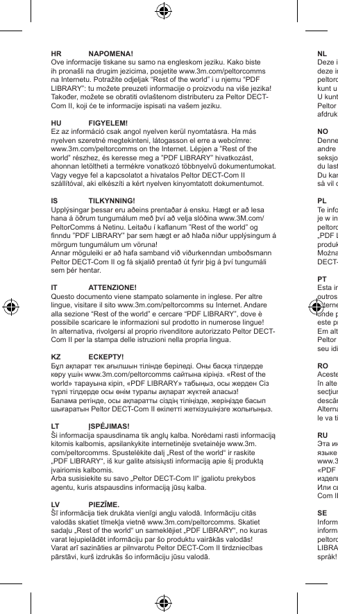 HR NAPOMENA!Ove informacije tiskane su samo na engleskom jeziku. Kako biste ih pronašli na drugim jezicima, posjetite www.3m.com/peltorcomms na Internetu. Potražite odjeljak “Rest of the world” i u njemu “PDF LIBRARY”: tu možete preuzeti informacije o proizvodu na više jezika!Također, možete se obratiti ovlaštenom distributeru za Peltor DECT-Com II, koji će te informacije ispisati na vašem jeziku. HU FIGYELEM!Ez az információ csak angol nyelven kerül nyomtatásra. Ha más nyelven szeretné megtekinteni, látogasson el erre a webcímre: www.3m.com/peltorcomms on the Internet. Lépjen a ”Rest of the world” részhez, és keresse meg a ”PDF LIBRARY” hivatkozást, ahonnan letöltheti a termékre vonatkozó többnyelvű dokumentumokat.Vagy vegye fel a kapcsolatot a hivatalos Peltor DECT-Com II szállítóval, aki elkészíti a kért nyelven kinyomtatott dokumentumot.IS  TILKYNNING!Upplýsingar þessar eru aðeins prentaðar á ensku. Hægt er að lesa hana á öðrum tungumálum með því að velja slóðina www.3M.com/PeltorComms á Netinu. Leitaðu í kaanum ”Rest of the world” og nndu ”PDF LIBRARY” þar sem hægt er að hlaða niður upplýsingum á mörgum tungumálum um vöruna!Annar möguleiki er að hafa samband við viðurkenndan umboðsmann Peltor DECT-Com II og fá skjalið prentað út fyrir þig á því tungumáli sem þér hentar.IT  ATTENZIONE!Questo documento viene stampato solamente in inglese. Per altre lingue, visitare il sito www.3m.com/peltorcomms su Internet. Andare alla sezione “Rest of the world” e cercare “PDF LIBRARY”, dove è possibile scaricare le informazioni sul prodotto in numerose lingue!In alternativa, rivolgersi al proprio rivenditore autorizzato Peltor DECT-Com II per la stampa delle istruzioni nella propria lingua.KZ ЕСКЕРТУ!Бұл ақпарат тек ағылшын тілінде беріледі. Оны басқа тілдерде көру үшін www.3m.com/peltorcomms сайтына кіріңіз. «Rest of the world» тарауына кіріп, «PDF LIBRARY» табыңыз, осы жерден Сіз түрлі тілдерде осы өнім туралы ақпарат жүктей аласыз!Балама ретінде, осы ақпаратты сіздің тіліңізде, жеріңізде басып шығаратын Peltor DECT-Com II өкілетті жеткізушіңізге жолығыңыз.LT  ĮSPĖJIMAS!Ši informacija spausdinama tik anglų kalba. Norėdami rasti informaciją kitomis kalbomis, apsilankykite internetinėje svetainėje www.3m.com/peltorcomms. Spustelėkite dalį „Rest of the world“ ir raskite „PDF LIBRARY“, iš kur galite atsisiųsti informaciją apie šį produktą įvairiomis kalbomis.Arba susisiekite su savo „Peltor DECT-Com II“ įgaliotu prekybos agentu, kuris atspausdins informaciją jūsų kalba.LV PIEZĪME.Šī informācija tiek drukāta vienīgi angļu valodā. Informāciju citās valodās skatiet tīmekļa vietnē www.3m.com/peltorcomms. Skatiet sadaļu „Rest of the world“ un sameklējiet „PDF LIBRARY“, no kuras varat lejupielādēt informāciju par šo produktu vairākās valodās!Varat arī sazināties ar pilnvarotu Peltor DECT-Com II tirdzniecības pārstāvi, kurš izdrukās šo informāciju jūsu valodā.NL NB!Deze informatie bestaat in gedrukte vorm alleen in het Engels. Wilt u deze in een andere taal lezen, ga dan op Internet naar www.3m.com/peltorcomms. Klik op “Rest of the world” en kies “PDF LIBRARY”: hier kunt u meertalige informatie over dit product downloaden.U kunt tevens contact opnemen met een geautoriseerde dealer van Peltor die de DECT-Com II levert. Deze zal de informatie in uw taal afdrukken.NO MERK!Denne informasjonen er kun trykt på engelsk. Hvis du vil ha den på andre språk, vennligst se www.3m.com/peltorcomms på Internett. Se i seksjonen “Rest of the world” og nn frem til “PDF LIBRARY”. Der kan du laste ned erspråklig informasjon om dette produktet.Du kan også kontakte din autoriserte Peltor DECT-Com II-forhandler, så vil de skrive ut informasjonen til deg på ditt språk.PL UWAGA!Te informacje drukowane są tylko w języku angielskim. Aby znaleźć je w innych językach, należy przejść do strony www.3m.com/peltorcomms. W sekcji „Rest of the world” można znaleźć podsekcję „PDF LIBRARY”, z której można pobrać wielojęzyczne informacje o produktach!Można także skontaktować się z autoryzowanym dealerem Peltor DECT-Com II, który wydrukuje te informacje lokalnie w Twoim języku.PT AVISO!Esta informação está apenas impressa em inglês. Para encontrar outros idiomas, por favor aceder a www.3m.com/peltorcomms na Internet. Procurar na secção “Rest of the world” e “PDF LIBRARY” onde pode fazer o download de informação em vários idiomas sobre este produto!Em alternativa, por favor contactar o seu concessionário autorizado Peltor DECT-Com II, que o poderá imprimir localmente em papel, no seu idioma.RO ATENŢIE!Aceste informaţii sunt tipărite numai în limba engleză. Pentru a le găsi în alte limbi, vizitaţi www.3m.com/peltorcomms pe Internet. Consultaţi secţiunea „Rest of the world“ şi găsiţi „PDF LIBRARY“ de unde puteţi descărca informaţii în mai multe limbi străine despre acest produs!Alternativ, contactaţi Distribuitorul autorizat Peltor DECT-Com II, care le va tipări local în limba dvs.RU ПРИМЕЧАНИЕ!Эта информация доступна в печатном виде только на английском языке Копии текста на других языках можно найти на сайте www.3m.com/peltorcomms. См. раздел «Rest of the world», раздел «PDF LIBRARY». В нем в сможете скачать данные об этом изделии на разных языках!Или свяжитесь с вашим авторизованным дилером Peltor DECT-Com II, чтобы он распечатал данные на вашем языке.SE OBS!Informationen nns endast tryckt på engelska. För att läsa informationen på något annat språk, följ länken www.3m.com/peltorcomms. Klicka på ”Rest of the World” och därefter på ”PDF LIBRARY”. Där kan du ladda ned produktinformationen på era olika språk!