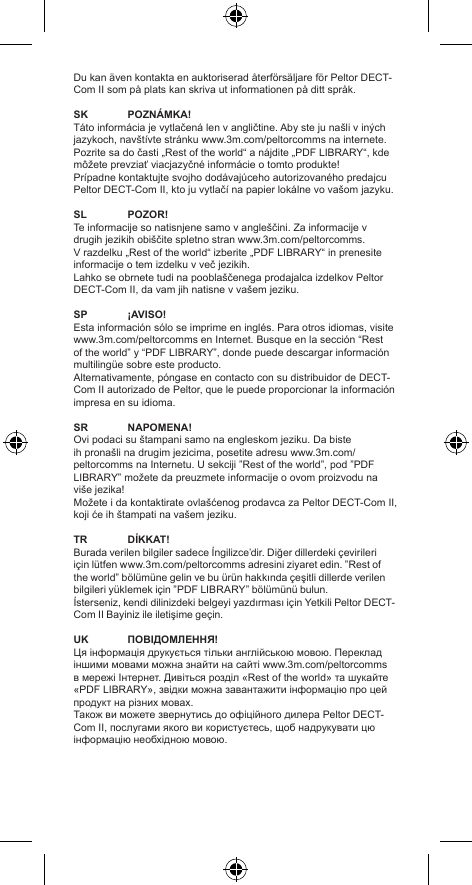 Du kan även kontakta en auktoriserad återförsäljare för Peltor DECT-Com II som på plats kan skriva ut informationen på ditt språk.SK POZNÁMKA!Táto informácia je vytlačená len v angličtine. Aby ste ju našli v iných jazykoch, navštívte stránku www.3m.com/peltorcomms na internete. Pozrite sa do časti „Rest of the world“ a nájdite „PDF LIBRARY“, kde môžete prevziať viacjazyčné informácie o tomto produkte!Prípadne kontaktujte svojho dodávajúceho autorizovaného predajcu Peltor DECT-Com II, kto ju vytlačí na papier lokálne vo vašom jazyku.SL POZOR!Te informacije so natisnjene samo v angleščini. Za informacije v drugih jezikih obiščite spletno stran www.3m.com/peltorcomms. V razdelku „Rest of the world“ izberite „PDF LIBRARY“ in prenesite informacije o tem izdelku v več jezikih.Lahko se obrnete tudi na pooblaščenega prodajalca izdelkov Peltor DECT-Com II, da vam jih natisne v vašem jeziku.SP ¡AVISO!Esta información sólo se imprime en inglés. Para otros idiomas, visite www.3m.com/peltorcomms en Internet. Busque en la sección “Rest of the world” y “PDF LIBRARY”, donde puede descargar información multilingüe sobre este producto.Alternativamente, póngase en contacto con su distribuidor de DECT-Com II autorizado de Peltor, que le puede proporcionar la información impresa en su idioma.SR NAPOMENA!Ovi podaci su štampani samo na engleskom jeziku. Da biste ih pronašli na drugim jezicima, posetite adresu www.3m.com/peltorcomms na Internetu. U sekciji ”Rest of the world”, pod ”PDF LIBRARY” možete da preuzmete informacije o ovom proizvodu na više jezika!Možete i da kontaktirate ovlašćenog prodavca za Peltor DECT-Com II, koji će ih štampati na vašem jeziku.TR DİKKAT!Burada verilen bilgiler sadece İngilizce’dir. Diğer dillerdeki çevirileri için lütfen www.3m.com/peltorcomms adresini ziyaret edin. ”Rest of the world” bölümüne gelin ve bu ürün hakkında çeşitli dillerde verilen bilgileri yüklemek için ”PDF LIBRARY” bölümünü bulun.İsterseniz, kendi dilinizdeki belgeyi yazdırması için Yetkili Peltor DECT-Com II Bayiniz ile iletişime geçin.UK ПОВІДОМЛЕННЯ!Ця інформація друкується тільки англійською мовою. Переклад іншими мовами можна знайти на сайті www.3m.com/peltorcomms в мережі Інтернет. Дивіться розділ «Rest of the world» та шукайте «PDF LIBRARY», звідки можна завантажити інформацію про цей продукт на різних мовах.Також ви можете звернутись до офіційного дилера Peltor DECT-Com II, послугами якого ви користуєтесь, щоб надрукувати цю інформацію необхідною мовою.