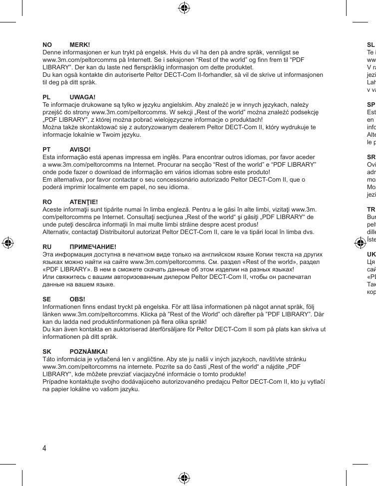 4NO MERK!Denne informasjonen er kun trykt på engelsk. Hvis du vil ha den på andre språk, vennligst se www.3m.com/peltorcomms på Internett. Se i seksjonen “Rest of the world” og nn frem til “PDF LIBRARY”. Der kan du laste ned erspråklig informasjon om dette produktet.Du kan også kontakte din autoriserte Peltor DECT-Com II-forhandler, så vil de skrive ut informasjonen til deg på ditt språk.PL UWAGA!Te informacje drukowane są tylko w języku angielskim. Aby znaleźć je w innych językach, należy przejść do strony www.3m.com/peltorcomms. W sekcji „Rest of the world” można znaleźć podsekcję „PDF LIBRARY”, z której można pobrać wielojęzyczne informacje o produktach!Można także skontaktować się z autoryzowanym dealerem Peltor DECT-Com II, który wydrukuje te informacje lokalnie w Twoim języku.PT AVISO!Esta informação está apenas impressa em inglês. Para encontrar outros idiomas, por favor aceder a www.3m.com/peltorcomms na Internet. Procurar na secção “Rest of the world” e “PDF LIBRARY” onde pode fazer o download de informação em vários idiomas sobre este produto!Em alternativa, por favor contactar o seu concessionário autorizado Peltor DECT-Com II, que o poderá imprimir localmente em papel, no seu idioma.RO ATENŢIE!Aceste informaţii sunt tipărite numai în limba engleză. Pentru a le găsi în alte limbi, vizitaţi www.3m.com/peltorcomms pe Internet. Consultaţi secţiunea „Rest of the world“ şi găsiţi „PDF LIBRARY“ de unde puteţi descărca informaţii în mai multe limbi străine despre acest produs!Alternativ, contactaţi Distribuitorul autorizat Peltor DECT-Com II, care le va tipări local în limba dvs.RU ПРИМЕЧАНИЕ!Эта информация доступна в печатном виде только на английском языке Копии текста на других языках можно найти на сайте www.3m.com/peltorcomms. См. раздел «Rest of the world», раздел «PDF LIBRARY». В нем в сможете скачать данные об этом изделии на разных языках!Или свяжитесь с вашим авторизованным дилером Peltor DECT-Com II, чтобы он распечатал данные на вашем языке.SE OBS!Informationen nns endast tryckt på engelska. För att läsa informationen på något annat språk, följ länken www.3m.com/peltorcomms. Klicka på ”Rest of the World” och därefter på ”PDF LIBRARY”. Där kan du ladda ned produktinformationen på era olika språk!Du kan även kontakta en auktoriserad återförsäljare för Peltor DECT-Com II som på plats kan skriva ut informationen på ditt språk.SK POZNÁMKA!Táto informácia je vytlačená len v angličtine. Aby ste ju našli v iných jazykoch, navštívte stránku www.3m.com/peltorcomms na internete. Pozrite sa do časti „Rest of the world“ a nájdite „PDF LIBRARY“, kde môžete prevziať viacjazyčné informácie o tomto produkte!Prípadne kontaktujte svojho dodávajúceho autorizovaného predajcu Peltor DECT-Com II, kto ju vytlačí na papier lokálne vo vašom jazyku.SL POZOR!Te informacije so natisnjene samo v angleščini. Za informacije v drugih jezikih obiščite spletno stran www.3m.com/peltorcomms. V razdelku „Rest of the world“ izberite „PDF LIBRARY“ in prenesite informacije o tem izdelku v več jezikih.Lahko se obrnete tudi na pooblaščenega prodajalca izdelkov Peltor DECT-Com II, da vam jih natisne v vašem jeziku.SP ¡AVISO!Esta información sólo se imprime en inglés. Para otros idiomas, visite www.3m.com/peltorcomms en Internet. Busque en la sección “Rest of the world” y “PDF LIBRARY”, donde puede descargar información multilingüe sobre este producto.Alternativamente, póngase en contacto con su distribuidor de DECT-Com II autorizado de Peltor, que le puede proporcionar la información impresa en su idioma.SR NAPOMENA!Ovi podaci su štampani samo na engleskom jeziku. Da biste ih pronašli na drugim jezicima, posetite adresu www.3m.com/peltorcomms na Internetu. U sekciji ”Rest of the world”, pod ”PDF LIBRARY” možete da preuzmete informacije o ovom proizvodu na više jezika!Možete i da kontaktirate ovlašćenog prodavca za Peltor DECT-Com II, koji će ih štampati na vašem jeziku.TR DİKKAT!Burada verilen bilgiler sadece İngilizce’dir. Diğer dillerdeki çevirileri için lütfen www.3m.com/peltorcomms adresini ziyaret edin. ”Rest of the world” bölümüne gelin ve bu ürün hakkında çeşitli dillerde verilen bilgileri yüklemek için ”PDF LIBRARY” bölümünü bulun.İsterseniz, kendi dilinizdeki belgeyi yazdırması için Yetkili Peltor DECT-Com II Bayiniz ile iletişime geçin.UK ПОВІДОМЛЕННЯ!Ця інформація друкується тільки англійською мовою. Переклад іншими мовами можна знайти на сайті www.3m.com/peltorcomms в мережі Інтернет. Дивіться розділ «Rest of the world» та шукайте «PDF LIBRARY», звідки можна завантажити інформацію про цей продукт на різних мовах.Також ви можете звернутись до офіційного дилера Peltor DECT-Com II, послугами якого ви користуєтесь, щоб надрукувати цю інформацію необхідною мовою.