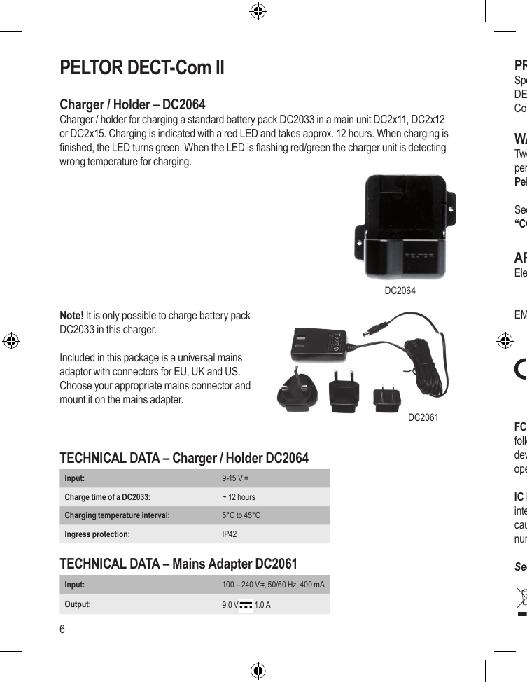 6PELTOR DECT-Com IICharger / Holder – DC2064Charger / holder for charging a standard battery pack DC2033 in a main unit DC2x11, DC2x12 or DC2x15. Charging is indicated with a red LED and takes approx. 12 hours. When charging is nished, the LED turns green. When the LED is ashing red/green the charger unit is detecting wrong temperature for charging.   Note! It is only possible to charge battery packDC2033 in this charger.Included in this package is a universal mains adaptor with connectors for EU, UK and US.  Choose your appropriate mains connector and mount it on the mains adapter.TECHNICAL DATA – Charger / Holder DC2064Input:  9-15 V = Charge time of a DC2033: ~ 12 hoursCharging temperature interval: 5°C to 45°CIngress protection:  IP42TECHNICAL DATA – Mains Adapter DC2061Input:  100 – 240 V≈, 50/60 Hz, 400 mAOutput:  9.0 V  1.0 APROGRAMMING THE DECT-Com II UNITSSpecial software and a programming holder is available for customizing several functions in the DECT-Com II system.Contact an Authorized Peltor DECT-Com II Dealer*) for further information.WARRANTYTwo year guarantee of conformity with the contractual specications of the quality and performance of the goods. “Non-conformity goods“ should be returned to your Authorized Peltor DECT-Com II Dealer, or to one of the 3M / Peltor Repair Centres. See www.3M.com/PeltorComms on the Internet. Look in section “Rest of the world” and nd “CONTACT US” where you will nd contact information.APPROVALSElectrical safety:     EN 60 950      EN 62311EMC:       EN 301 489-1      EN 301 489-6FCC Note: This device complies with part 15 of the FCC rules. Operation is subject to the following two conditions: (1) This device may not cause harmful interference, and (2) this device must accept any interference received, including interference that may cause undesired operation.IC Note: Operation is subject to the following two conditions: (1) This device may not cause interference, and (2) this device must accept any interference, including interference that may cause undesired operation of the device. The Term “IC“: before the certication/registration number only signies that the Industry Canada technical specications were met.See certicate on the last page.DC2064DC2061