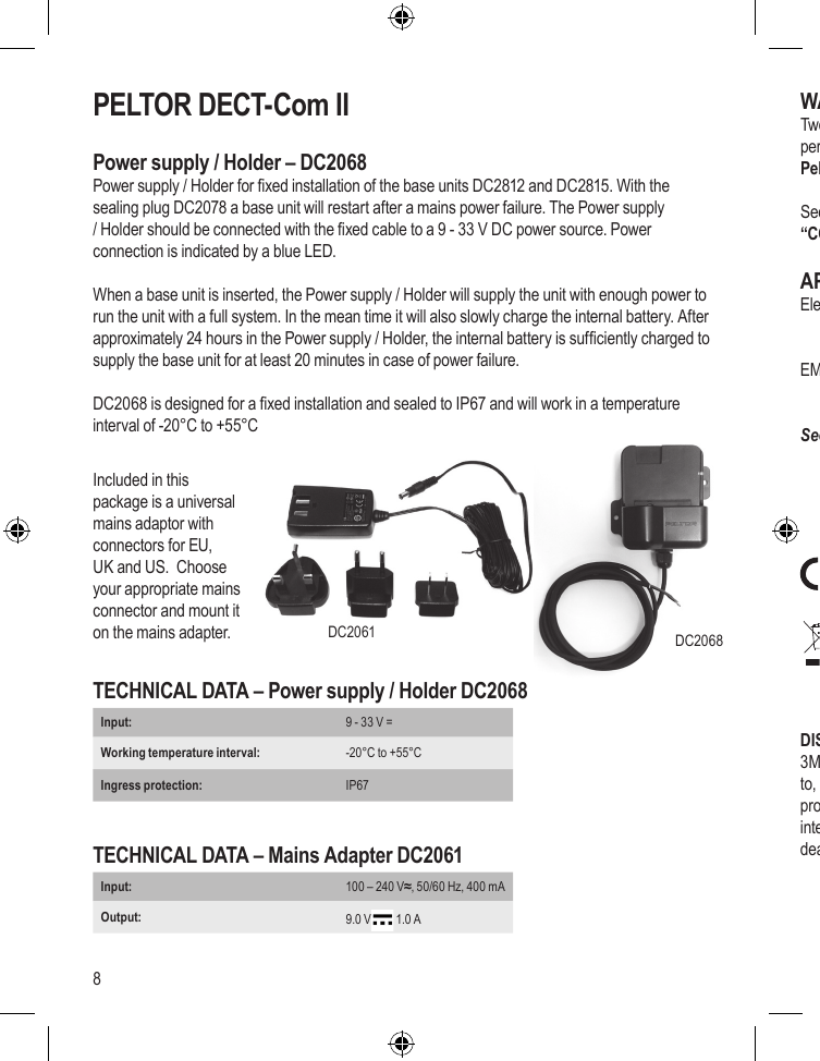 8PELTOR DECT-Com IIPower supply / Holder – DC2068Power supply / Holder for xed installation of the base units DC2812 and DC2815. With the sealing plug DC2078 a base unit will restart after a mains power failure. The Power supply / Holder should be connected with the xed cable to a 9 - 33 V DC power source. Power connection is indicated by a blue LED.When a base unit is inserted, the Power supply / Holder will supply the unit with enough power to run the unit with a full system. In the mean time it will also slowly charge the internal battery. After approximately 24 hours in the Power supply / Holder, the internal battery is sufciently charged to supply the base unit for at least 20 minutes in case of power failure.DC2068 is designed for a xed installation and sealed to IP67 and will work in a temperature interval of -20°C to +55°C   TECHNICAL DATA – Power supply / Holder DC2068Input:  9 - 33 V =Working temperature interval:  -20°C to +55°CIngress protection: IP67 TECHNICAL DATA – Mains Adapter DC2061Input:  100 – 240 V≈, 50/60 Hz, 400 mAOutput:  9.0 V  1.0 AWARRANTYTwo year guarantee of conformity with the contractual specications of the quality and performance of the goods. “Non-conformity goods“ should be returned to your Authorized Peltor DECT-Com II Dealer, or to one of the 3M / Peltor Repair Centres. See www.3M.com/PeltorComms on the Internet. Look in section “Rest of the world” and nd “CONTACT US” where you will nd contact information.APPROVALSElectrical safety:     EN 60 950      EN 62311EMC:       EN 301 489-1      EN 301 489-6 See certicate on the last page.DISCLAIMER3M does not accept liability of any kind, be it direct or consequential (including, but not limited to, loss of prots, business and/or goodwill) arising from reliance upon any information herein provided by 3M. The user is responsible for determining the suitability of the products for their intended use. Nothing in this statement will be deemed to exclude or restrict 3M’s liability for death or personal injury arising from its negligence.DC2061Included in this package is a universal mains adaptor with connectors for EU, UK and US.  Choose your appropriate mains connector and mount it on the mains adapter. DC2068