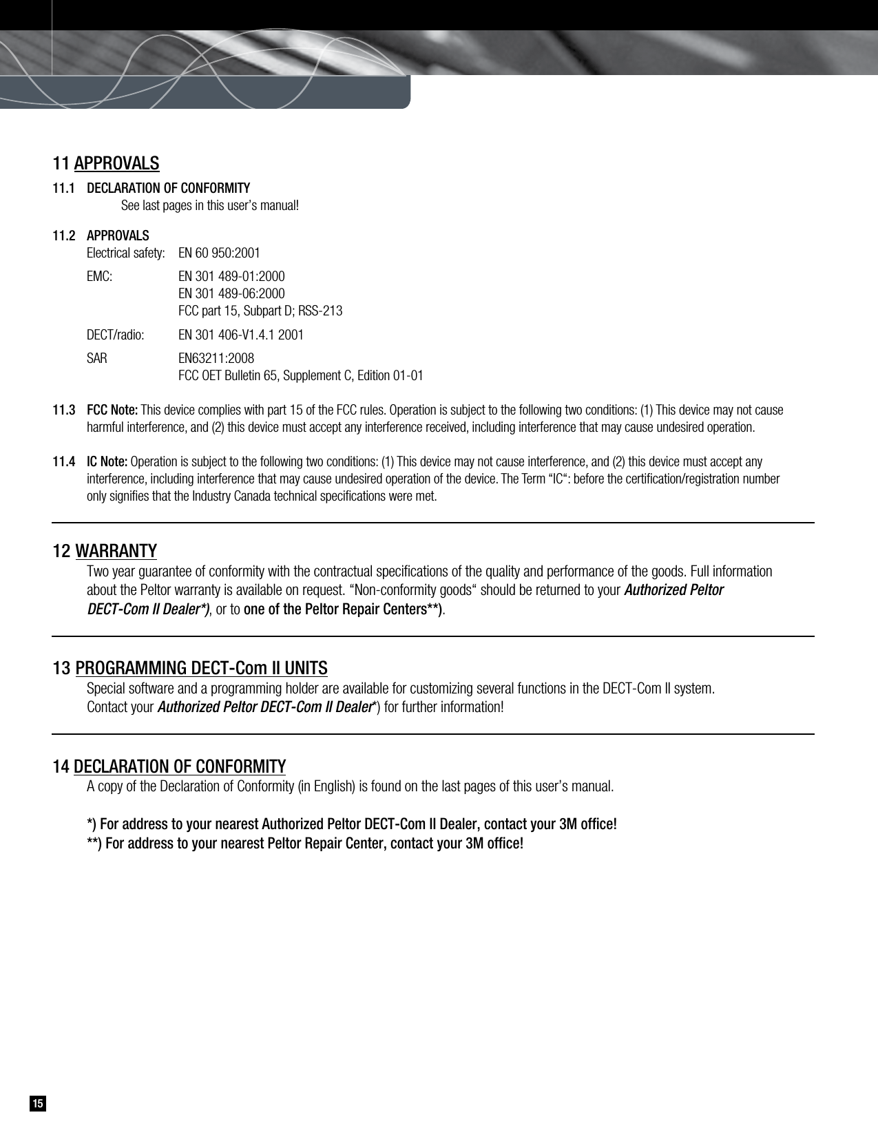 1511 APPROVALS11.1  DECLARATION OF CONFORMITY       See last pages in this user’s manual! 11.2  APPROVALS    Electrical safety:  EN 60 950:2001    EMC:     EN 301 489-01:2000        EN 301 489-06:2000        FCC part 15, Subpart D; RSS-213     DECT/radio:   EN 301 406-V1.4.1 2001    SAR    EN63211:2008        FCC OET Bulletin 65, Supplement C, Edition 01-0111.3  FCC Note: This device complies with part 15 of the FCC rules. Operation is subject to the following two conditions: (1) This device may not cause      harmful interference, and (2) this device must accept any interference received, including interference that may cause undesired operation. 11.4  IC Note: Operation is subject to the following two conditions: (1) This device may not cause interference, and (2) this device must accept any     interference, including interference that may cause undesired operation of the device. The Term “IC“: before the certiﬁcation/registration number     only signiﬁes that the Industry Canada technical speciﬁcations were met.12 WARRANTY    Two year guarantee of conformity with the contractual speciﬁcations of the quality and performance of the goods. Full information      about the Peltor warranty is available on request. “Non-conformity goods“ should be returned to your Authorized Peltor     DECT-Com II Dealer*), or to one of the Peltor Repair Centers**).13 PROGRAMMING DECT-Com II UNITS    Special software and a programming holder are available for customizing several functions in the DECT-Com II system.    Contact your Authorized Peltor DECT-Com II Dealer*) for further information!14 DECLARATION OF CONFORMITY    A copy of the Declaration of Conformity (in English) is found on the last pages of this user’s manual.    *) For address to your nearest Authorized Peltor DECT-Com II Dealer, contact your 3M ofﬁce!     **) For address to your nearest Peltor Repair Center, contact your 3M ofﬁce!