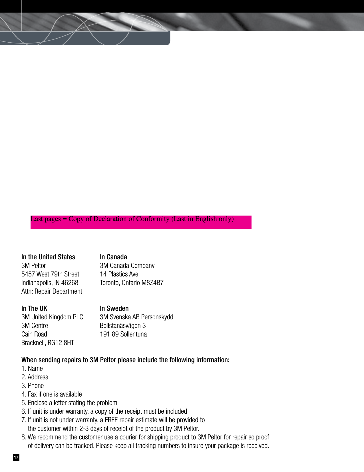 17In the United States   In Canada3M Peltor   3M Canada Company5457 West 79th Street   14 Plastics AveIndianapolis, IN 46268   Toronto, Ontario M8Z4B7Attn: Repair DepartmentIn The UK   In Sweden3M United Kingdom PLC   3M Svenska AB Personskydd3M Centre   Bollstanäsvägen 3Cain Road   191 89 SollentunaBracknell, RG12 8HTWhen sending repairs to 3M Peltor please include the following information:1. Name2. Address3. Phone4. Fax if one is available5. Enclose a letter stating the problem6. If unit is under warranty, a copy of the receipt must be included7. If unit is not under warranty, a FREE repair estimate will be provided to   the customer within 2-3 days of receipt of the product by 3M Peltor.8. We recommend the customer use a courier for shipping product to 3M Peltor for repair so proof   of delivery can be tracked. Please keep all tracking numbers to insure your package is received.Last pages = Copy of Declaration of Conformity (Last in English only)