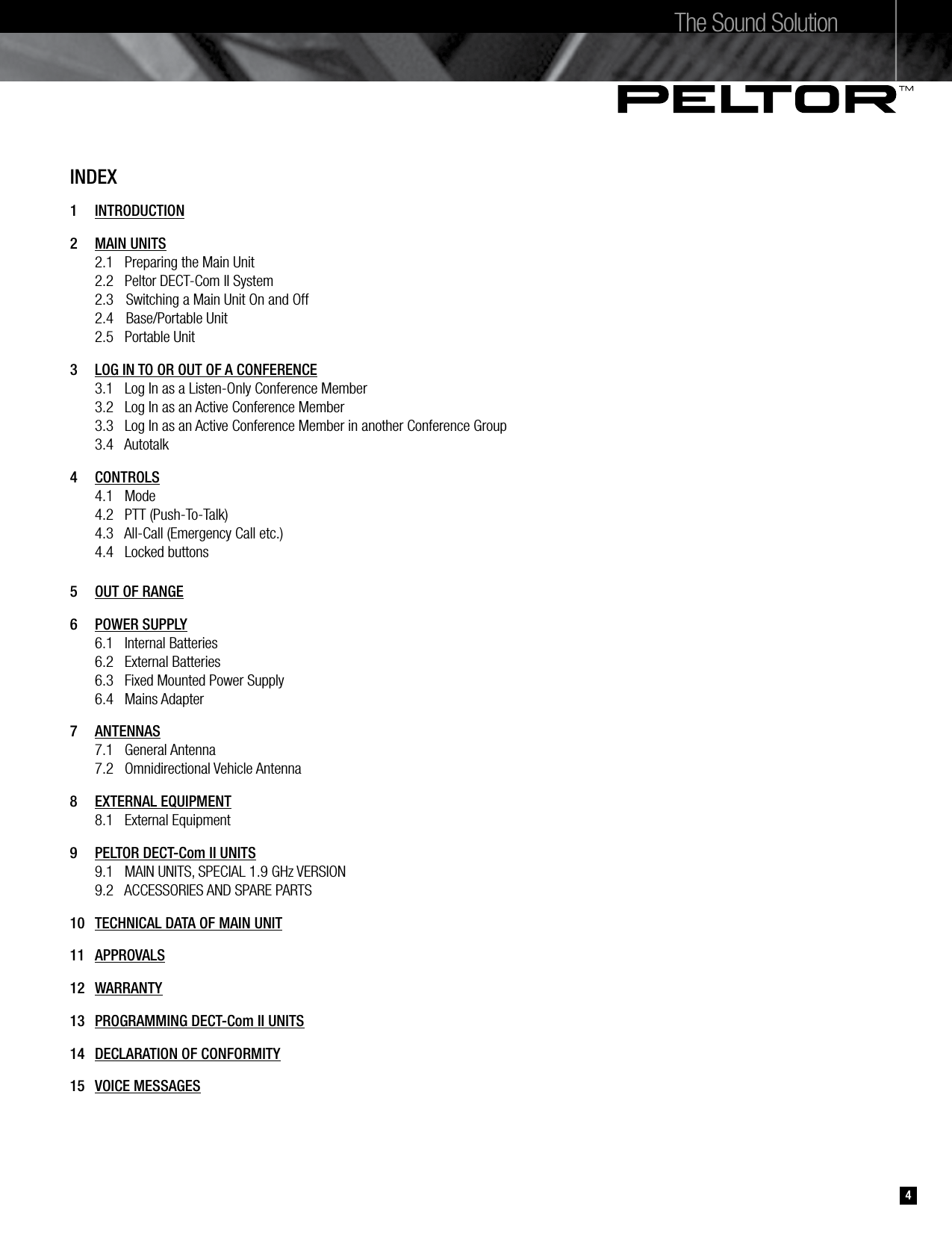INDEX1   INTRODUCTION2  MAIN UNITS  2.1   Preparing the Main Unit  2.2   Peltor DECT-Com II System  2.3  Switching a Main Unit On and Off  2.4  Base/Portable Unit  2.5   Portable Unit3   LOG IN TO OR OUT OF A CONFERENCE   3.1   Log In as a Listen-Only Conference Member  3.2   Log In as an Active Conference Member  3.3   Log In as an Active Conference Member in another Conference Group  3.4   Autotalk 4   CONTROLS  4.1   Mode   4.2   PTT (Push-To-Talk)   4.3   All-Call (Emergency Call etc.)  4.4   Locked buttons5   OUT OF RANGE6   POWER SUPPLY  6.1   Internal Batteries  6.2   External Batteries   6.3   Fixed Mounted Power Supply  6.4   Mains Adapter7   ANTENNAS  7.1   General Antenna  7.2   Omnidirectional Vehicle Antenna8   EXTERNAL EQUIPMENT  8.1   External Equipment9   PELTOR DECT-Com II UNITS  9.1   MAIN UNITS, SPECIAL 1.9 GHz VERSION   9.2   ACCESSORIES AND SPARE PARTS10   TECHNICAL DATA OF MAIN UNIT11  APPROVALS 12  WARRANTY13  PROGRAMMING DECT-Com II UNITS14   DECLARATION OF CONFORMITY15   VOICE MESSAGESThe Sound Solution4
