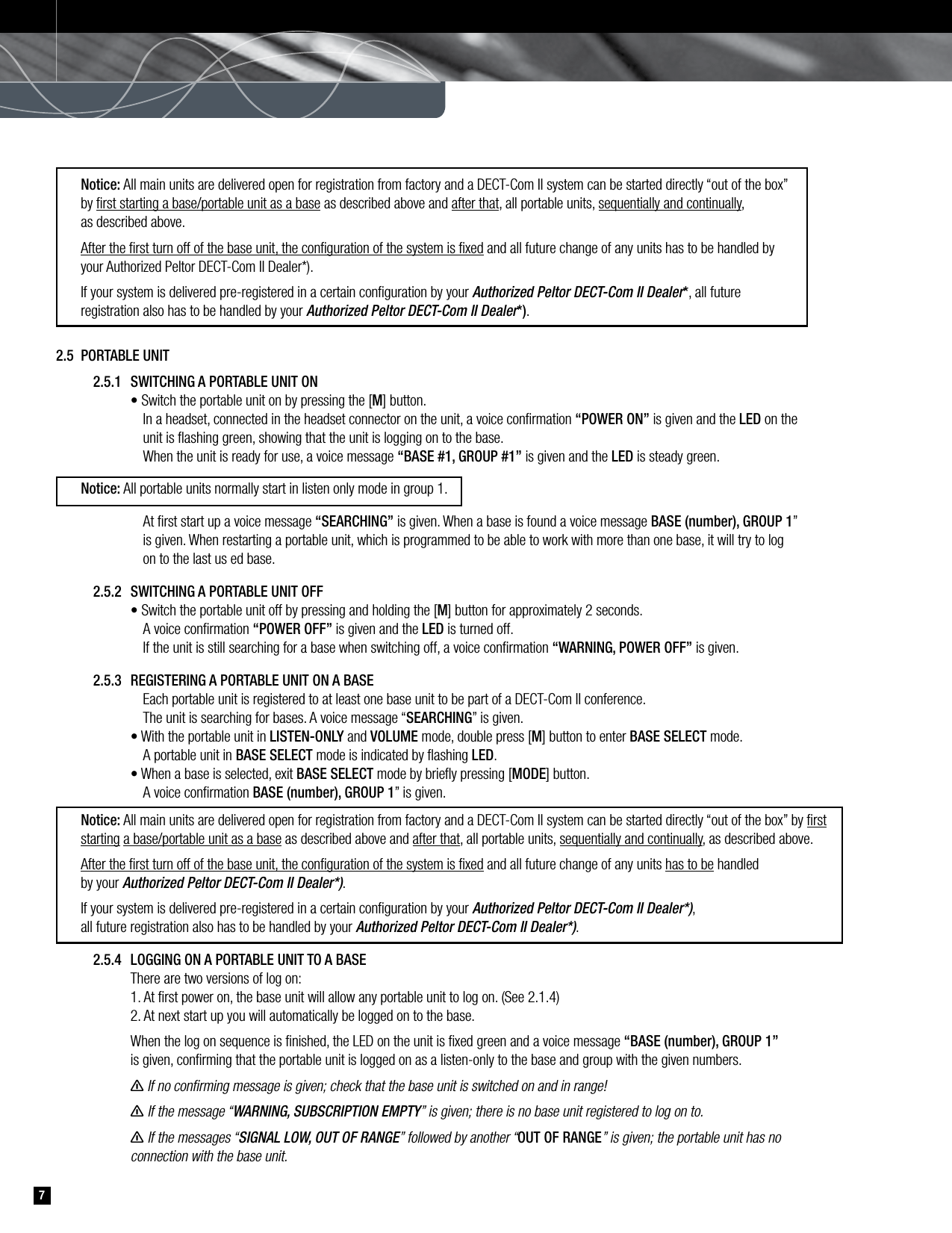   Notice: All main units are delivered open for registration from factory and a DECT-Com II system can be started directly “out of the box”      by ﬁrst starting a base/portable unit as a base as described above and after that, all portable units, sequentially and continually,   as described above.   After the ﬁrst turn off of the base unit, the conﬁguration of the system is ﬁxed and all future change of any units has to be handled by   your Authorized Peltor DECT-Com II Dealer*).  If your system is delivered pre-registered in a certain conﬁguration by your Authorized Peltor DECT-Com II Dealer*, all future   registration also has to be handled by your Authorized Peltor DECT-Com II Dealer*).  72.5  PORTABLE UNIT   2.5.1  SWITCHING A PORTABLE UNIT ON      • Switch the portable unit on by pressing the [M] button.         In a headset, connected in the headset connector on the unit, a voice conﬁrmation “POWER ON” is given and the LED on the            unit is ﬂashing green, showing that the unit is logging on to the base.         When the unit is ready for use, a voice message “BASE #1, GROUP #1” is given and the LED is steady green. Notice: All portable units normally start in listen only mode in group 1.        At ﬁrst start up a voice message “SEARCHING” is given. When a base is found a voice message BASE (number), GROUP 1”         is given. When restarting a portable unit, which is programmed to be able to work with more than one base, it will try to log         on to the last us ed base.     2.5.2  SWITCHING A PORTABLE UNIT OFF      • Switch the portable unit off by pressing and holding the [M] button for approximately 2 seconds.         A voice conﬁrmation “POWER OFF” is given and the LED is turned off.        If the unit is still searching for a base when switching off, a voice conﬁrmation “WARNING, POWER OFF” is given.    2.5.3  REGISTERING A PORTABLE UNIT ON A BASE        Each portable unit is registered to at least one base unit to be part of a DECT-Com II conference.        The unit is searching for bases. A voice message “SEARCHING” is given.      • With the portable unit in LISTEN-ONLY and VOLUME mode, double press [M] button to enter BASE SELECT mode.         A portable unit in BASE SELECT mode is indicated by ﬂashing LED.        • When a base is selected, exit BASE SELECT mode by brieﬂy pressing [MODE] button.        A voice conﬁrmation BASE (number), GROUP 1” is given. Notice: All main units are delivered open for registration from factory and a DECT-Com II system can be started directly “out of the box” by ﬁrst   starting a base/portable unit as a base as described above and after that, all portable units, sequentially and continually, as described above.   After the ﬁrst turn off of the base unit, the conﬁguration of the system is ﬁxed and all future change of any units has to be handled   by your Authorized Peltor DECT-Com II Dealer*).  If your system is delivered pre-registered in a certain conﬁguration by your Authorized Peltor DECT-Com II Dealer*),   all future registration also has to be handled by your Authorized Peltor DECT-Com II Dealer*).      2.5.4  LOGGING ON A PORTABLE UNIT TO A BASE       There are two versions of log on:      1. At ﬁrst power on, the base unit will allow any portable unit to log on. (See 2.1.4)       2. At next start up you will automatically be logged on to the base.      When the log on sequence is ﬁnished, the LED on the unit is ﬁxed green and a voice message “BASE (number), GROUP 1”       is given, conﬁrming that the portable unit is logged on as a listen-only to the base and group with the given numbers.       n If no conﬁrming message is given; check that the base unit is switched on and in range!      n If the message “WARNING, SUBSCRIPTION EMPTY” is given; there is no base unit registered to log on to.       n If the messages “SIGNAL LOW, OUT OF RANGE” followed by another “OUT OF RANGE” is given; the portable unit has no       connection with the base unit. 