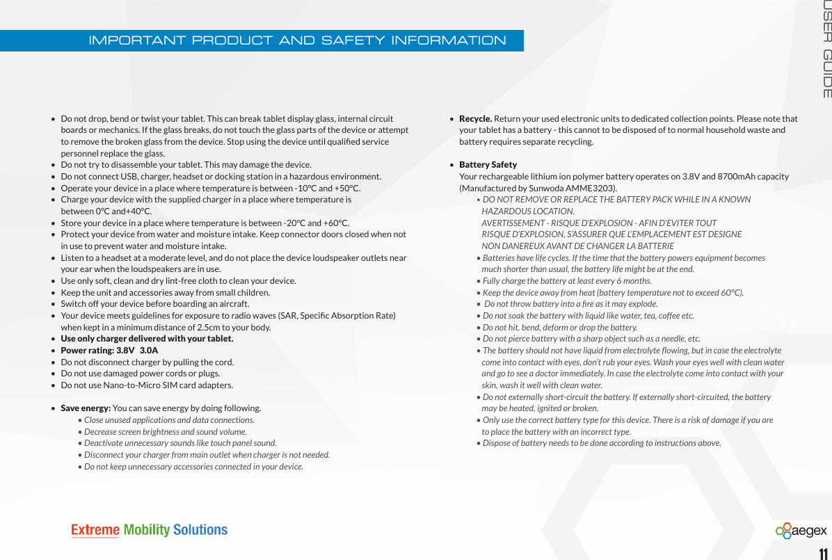 USER GUIDE•   Do not drop, bend or twist your tablet. This can break tablet display glass, internal circuit    boards or mechanics. If the glass breaks, do not touch the glass parts of the device or attempt    to remove the broken glass from the device. Stop using the device until qualied service    personnel replace the glass.•   Do not try to disassemble your tablet. This may damage the device.•   Do not connect USB, charger, headset or docking station in a hazardous environment.•   Operate your device in a place where temperature is between -10°C and +50°C.•   Charge your device with the supplied charger in a place where temperature is    between 0°C and+40°C.•   Store your device in a place where temperature is between -20°C and +60°C.•   Protect your device from water and moisture intake. Keep connector doors closed when not    in use to prevent water and moisture intake.•   Listen to a headset at a moderate level, and do not place the device loudspeaker outlets near    your ear when the loudspeakers are in use.•   Use only soft, clean and dry lint-free cloth to clean your device.•   Keep the unit and accessories away from small children.•   Switch off your device before boarding an aircraft.•   Your device meets guidelines for exposure to radio waves (SAR, Specic Absorption Rate)    when kept in a minimum distance of 2.5cm to your body.•   Use only charger delivered with your tablet.•   Power rating: 3.8V   3.0A•   Do not disconnect charger by pulling the cord.•   Do not use damaged power cords or plugs.•   Do not use Nano-to-Micro SIM card adapters.•   Save energy: You can save energy by doing following.  • Close unused applications and data connections.    • Decrease screen brightness and sound volume.    • Deactivate unnecessary sounds like touch panel sound.    • Disconnect your charger from main outlet when charger is not needed.      • Do not keep unnecessary accessories connected in your device.•  Recycle. Return your used electronic units to dedicated collection points. Please note that    your tablet has a battery - this cannot to be disposed of to normal household waste and    battery requires separate recycling.•   Battery Safety  Your rechargeable lithium ion polymer battery operates on 3.8V and 8700mAh capacity    (Manufactured by Sunwoda AMME3203).   • DO NOT REMOVE OR REPLACE THE BATTERY PACK WHILE IN A KNOWN        HAZARDOUS LOCATION.      AVERTISSEMENT - RISQUE D’EXPLOSION - AFIN D’EVITER TOUT      RISQUE D’EXPLOSION, S’ASSURER QUE L’EMPLACEMENT EST DESIGNE       NON DANEREUX AVANT DE CHANGER LA BATTERIE     • Batteries have life cycles. If the time that the battery powers equipment becomes        much shorter than usual, the battery life might be at the end.    • Fully charge the battery at least every 6 months.    • Keep the device away from heat (battery temperature not to exceed 60°C).  •Donotthrowbatteryintoareasitmayexplode.    • Do not soak the battery with liquid like water, tea, coffee etc.    • Do not hit, bend, deform or drop the battery.    • Do not pierce battery with a sharp object such as a needle, etc.  •Thebatteryshouldnothaveliquidfromelectrolyteowing,butincasetheelectrolyte      come into contact with eyes, don’t rub your eyes. Wash your eyes well with clean water        and go to see a doctor immediately. In case the electrolyte come into contact with your        skin, wash it well with clean water.    • Do not externally short-circuit the battery. If externally short-circuited, the battery        may be heated, ignited or broken.    • Only use the correct battery type for this device. There is a risk of damage if you are       to place the battery with an incorrect type.    • Dispose of battery needs to be done according to instructions above.IMPORTANT PRODUCT AND SAFETY INFORMATION11