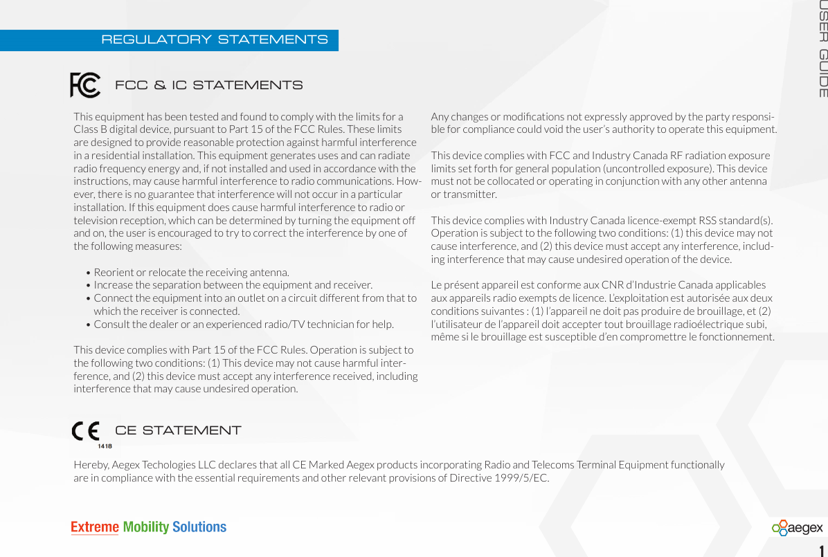 USER GUIDE1REGULATORY STATEMENTSThis equipment has been tested and found to comply with the limits for a Class B digital device, pursuant to Part 15 of the FCC Rules. These limits are designed to provide reasonable protection against harmful interference in a residential installation. This equipment generates uses and can radiate radio frequency energy and, if not installed and used in accordance with the instructions, may cause harmful interference to radio communications. How-ever, there is no guarantee that interference will not occur in a particular installation. If this equipment does cause harmful interference to radio or television reception, which can be determined by turning the equipment off and on, the user is encouraged to try to correct the interference by one of the following measures:  •  Reorient or relocate the receiving antenna.  •  Increase the separation between the equipment and receiver.  •  Connect the equipment into an outlet on a circuit different from that to      which the receiver is connected.  •  Consult the dealer or an experienced radio/TV technician for help.This device complies with Part 15 of the FCC Rules. Operation is subject to the following two conditions: (1) This device may not cause harmful inter-ference, and (2) this device must accept any interference received, including interference that may cause undesired operation.Any changes or modications not expressly approved by the party responsi-ble for compliance could void the user’s authority to operate this equipment.This device complies with FCC and Industry Canada RF radiation exposure limits set forth for general population (uncontrolled exposure). This device must not be collocated or operating in conjunction with any other antenna or transmitter.This device complies with Industry Canada licence-exempt RSS standard(s). Operation is subject to the following two conditions: (1) this device may not cause interference, and (2) this device must accept any interference, includ-ing interference that may cause undesired operation of the device.Le présent appareil est conforme aux CNR d’Industrie Canada applicables aux appareils radio exempts de licence. L’exploitation est autorisée aux deux conditions suivantes : (1) l’appareil ne doit pas produire de brouillage, et (2) l’utilisateur de l’appareil doit accepter tout brouillage radioélectrique subi, même si le brouillage est susceptible d’en compromettre le fonctionnement.Hereby, Aegex Techologies LLC declares that all CE Marked Aegex products incorporating Radio and Telecoms Terminal Equipment functionally are in compliance with the essential requirements and other relevant provisions of Directive 1999/5/EC.FCC &amp; IC STATEMENTSCE STATEMENT