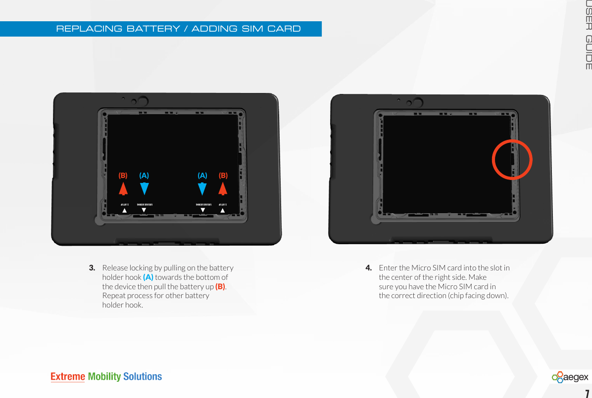 USER GUIDE3.   Release locking by pulling on the battery     holder hook (A) towards the bottom of   the device then pull the battery up (B).       Repeat process for other battery    holder hook.REPLACING BATTERY / ADDING SIM CARD4.   Enter the Micro SIM card into the slot in      the center of the right side. Make      sure you have the Micro SIM card in      the correct direction (chip facing down).7(B) 1.RELEASE LOCKING(A)  2. LIFT UP1.RELEASE LOCKING2. LIFT UP(B) (A)  