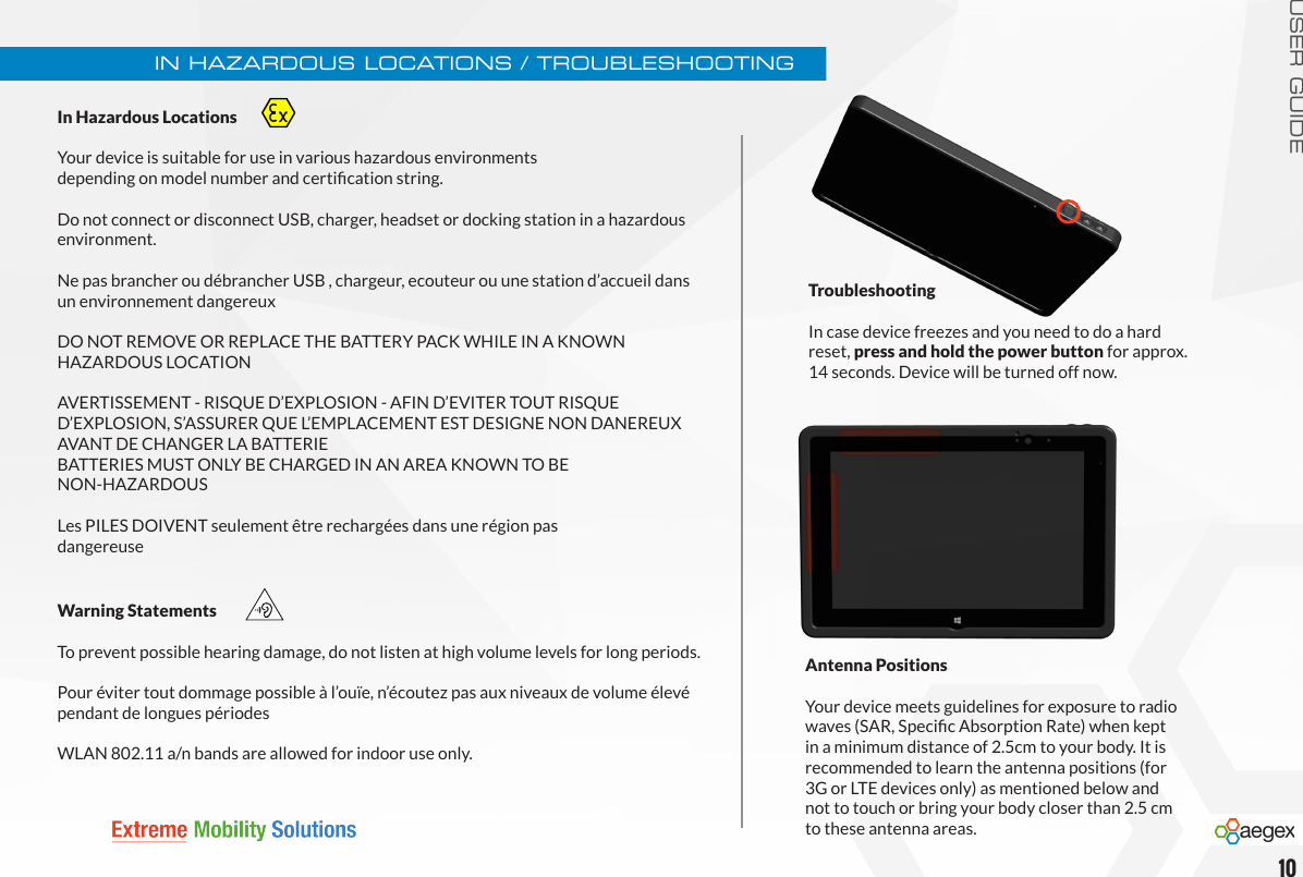 USER GUIDEIn Hazardous Locations  Your device is suitable for use in various hazardous environments  depending on model number and certication string.Do not connect or disconnect USB, charger, headset or docking station in a hazardous environment.Ne pas brancher ou débrancher USB , chargeur, ecouteur ou une station d’accueil dans un environnement dangereuxDO NOT REMOVE OR REPLACE THE BATTERY PACK WHILE IN A KNOWN  HAZARDOUS LOCATIONAVERTISSEMENT - RISQUE D’EXPLOSION - AFIN D’EVITER TOUT RISQUE  D’EXPLOSION, S’ASSURER QUE L’EMPLACEMENT EST DESIGNE NON DANEREUX AVANT DE CHANGER LA BATTERIE BATTERIES MUST ONLY BE CHARGED IN AN AREA KNOWN TO BE  NON-HAZARDOUSLes PILES DOIVENT seulement être rechargées dans une région pas  dangereuseIN HAZARDOUS LOCATIONS / TROUBLESHOOTINGTroubleshooting In case device freezes and you need to do a hard reset, press and hold the power button for approx. 14 seconds. Device will be turned off now.10Antenna PositionsYour device meets guidelines for exposure to radio waves (SAR, Specic Absorption Rate) when kept in a minimum distance of 2.5cm to your body. It is recommended to learn the antenna positions (for 3G or LTE devices only) as mentioned below and not to touch or bring your body closer than 2.5 cm to these antenna areas. Warning StatementsTo prevent possible hearing damage, do not listen at high volume levels for long periods.Pour éviter tout dommage possible à l’ouïe, n’écoutez pas aux niveaux de volume élevé pendant de longues périodesWLAN 802.11 a/n bands are allowed for indoor use only.