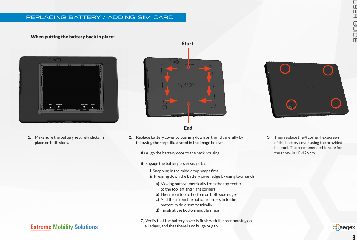 USER GUIDE2.   Replace battery cover by pushing down on the lid carefully by   following the steps illustrated in the image below:    A) Align the battery door to the back housing      B) Engage the battery cover snaps by:     i. Snapping in the middle top snaps rst      ii. Pressing down the battery cover edge by using two hands        a)  Moving out symmetrically from the top center              to the top left and right corners             b)  Then from top to bottom on both side edges        c)  And then from the bottom corners in to the              bottom middle symmetrically             d)  Finish at the bottom middle snaps  C) Verify that the battery cover is ush with the rear housing on           all edges, and that there is no bulge or gapREPLACING BATTERY / ADDING SIM CARDWhen putting the battery back in place:81.   Make sure the battery securely clicks in    place on both sides. StartEnd3.   Then replace the 4 corner hex screws    of the battery cover using the provided    hex tool. The recommended torque for    the screw is 10-12Ncm.1.RELEASE LOCKING 2. LIFT UP1.RELEASE LOCKING2. LIFT UP