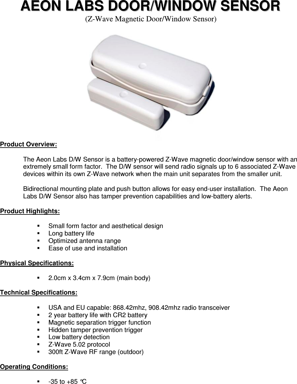 AAAEEEOOONNN   LLLAAABBBSSS   DDDOOOOOORRR///WWWIIINNNDDDOOOWWW   SSSEEENNNSSSOOORRR   (Z-Wave Magnetic Door/Window Sensor)      Product Overview:  The Aeon Labs D/W Sensor is a battery-powered Z-Wave magnetic door/window sensor with an extremely small form factor.  The D/W sensor will send radio signals up to 6 associated Z-Wave devices within its own Z-Wave network when the main unit separates from the smaller unit.  Bidirectional mounting plate and push button allows for easy end-user installation.  The Aeon Labs D/W Sensor also has tamper prevention capabilities and low-battery alerts.  Product Highlights:    Small form factor and aesthetical design   Long battery life   Optimized antenna range   Ease of use and installation  Physical Specifications:    2.0cm x 3.4cm x 7.9cm (main body)  Technical Specifications:    USA and EU capable: 868.42mhz, 908.42mhz radio transceiver   2 year battery life with CR2 battery   Magnetic separation trigger function   Hidden tamper prevention trigger   Low battery detection   Z-Wave 5.02 protocol   300ft Z-Wave RF range (outdoor)  Operating Conditions:    -35 to +85 °C     