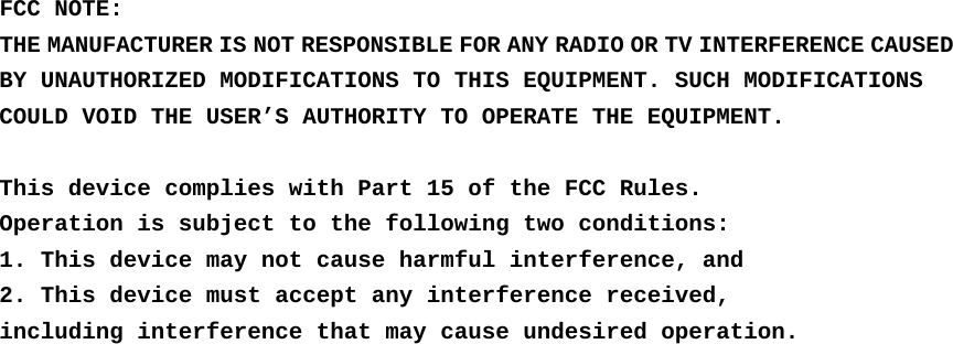 FCC NOTE: THE MANUFACTURER IS NOT RESPONSIBLE FOR ANY RADIO OR TV INTERFERENCE CAUSED BY UNAUTHORIZED MODIFICATIONS TO THIS EQUIPMENT. SUCH MODIFICATIONS COULD VOID THE USER’S AUTHORITY TO OPERATE THE EQUIPMENT.  This device complies with Part 15 of the FCC Rules. Operation is subject to the following two conditions: 1. This device may not cause harmful interference, and 2. This device must accept any interference received, including interference that may cause undesired operation.  