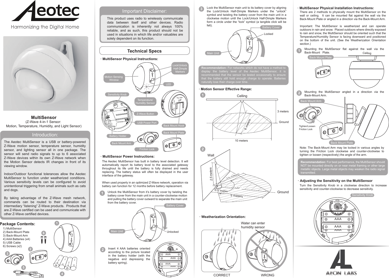 MultiSensor(Z-Wave 4-in-1 Sensor: Motion, Temperature, Humidity, and Light Sensor)Introduction:Important Disclaimer:The Aeotec MultiSensor is a USB or battery-powered Z-Wave motion sensor, temperature sensor, humidity sensor, and lighting sensor all in one package. The sensor will send radio signals to up to 6 associated Z-Wave devices within its own Z-Wave network when the Motion Sensor detects IR changes in front of its viewing window.Indoor/Outdoor functional tolerances allow the Aeotec MultiSensor to function under weatherized conditions. Various sensitivity levels can be configured to avoid unintentional triggering from small animals such as cats and dogs.By taking advantage of the Z-Wave mesh network, commands can be routed to their destination via intermediary “listening” Z-Wave products.  Products that are Z-Wave certified can be used and communicate with other Z-Wave certified devices.This product uses radio to wirelessly communicate data between itself and other devices. Radio communication is inherently not always 100% reliable, and as such, this product should not be used in situations in which life and/or valuables are solely dependent on its function. · MultiSensor Physical Instructions:There are 2 methods to physically mount the MultiSensor on the wall or ceiling.  It can be mounted flat against the wall via the Back-Mount Plate or angled in a direction via the Back-Mount Arm.Important: The MultiSensor is weatherized and can operate outdoors in rain and snow.  Placed outdoors where directly exposed to rain and snow, the MultiSensor should be oriented such that the Temperature/Humidity Sensor is facing downward and positioned on the bottom of the unit. (See the Weatherization Orientation section.)Recommendation: For networks which do not have a method to display the battery level of the Aeotec MultiSensor, it is recommended that the sensor be tested occasionally to ensure that the battery still hold enough charge to operate. Batteries naturally lose their charge over time. Note: The Back-Mount Arm may be locked in various angles by turning the Friction Lock clockwise and counter-clockwise to tighten or loosen (respectively) the angle of the arm.Recommendation: For best performance, the MultiSensor should NOT be mounted directly on or near metal framing or other large metallic objects. Large metal objects may weaken the radio signal transmitted.1Mounting the MultiSensor flat against the wall via the Back-Mount   Plate.2Mounting the MultiSensor angled in a direction via the Back-Mount Arm.  2Insert 4 AAA batteries oriented according to the picture located in the battery holder (with the negative end depressing the battery spring). 3Lock the MultiSensor main unit to its battery cover by aligning the Lock/Unlock Half-Dimple Markers under the “unlock” symbol and twisting the battery cover from the main unit in a clockwise motion until the Lock/Unlock Half-Dimple Markers form a circle under the “lock” symbol (a tangible click will be felt).The Aeotec MultiSensor has built in battery level detection. It will automatically report its battery level to the associated gateway throughout its life until the battery is fully drained and needs replacing. The battery status will often be displayed in the user interface of the gateway.When used properly in an optimized Z-Wave network, operation via battery can function for 12 months before battery replacement.1Unlock the MultiSensor from it’s battery cover by twisting the battery cover from the main unit in a counter-clockwise motion and pulling the battery cover outward to separate the main unit from the battery cover. Main UnitBattery CoverUnlockedMain UnitBattery CoverLockedThis SideUPOPENCLOSESensitivity KnobBattery HolderUSB Power PortZ-Wave ButtonBack Mount HookBack Mount PlateBack Mount ArmFriction LockTemperature/Humidity SensorMotion Sensing WindowLock/Unlock Half-DimpleMarkersLEDBack Mount PlateCeilingBack Mount PlateBack Mount ArmTighten/LoosenFriction LockCORRECT WRONGWater can enterhumidity sensorTechnical SpecsPackage Contents:1) MultiSensor2) Back-Mount Plate3) Back-Mount Arm4) AAA Batteries (x4)5) USB Cable6) Screws (x2)236541SensitivityAAAAAAAAAAAA10 meters3 metersCelling · MultiSensor Power Instructions:· Adjusting the Sensitivity on the MultiSensorTurn the Sensitivity Knob in a clockwise direction to increase sensitivity and counter-clockwise to decrease sensitivity.  · Motion Sensor Effective Range: · MultiSensor Physical Installation Instructions: · Weatherization Orientation:Sensitivity KnobSensitivityAAAAAAAAAAAA12GroundWall2.5 metersGround3.5 meters120°5 meters0.5 meter6 meters